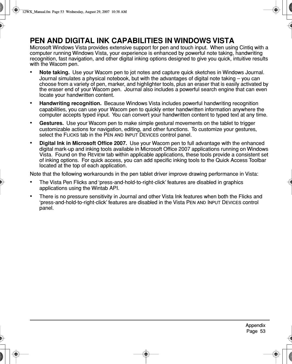 Appendix     Page  53PEN AND DIGITAL INK CAPABILITIES IN WINDOWS VISTAMicrosoft Windows Vista provides extensive support for pen and touch input.  When using Cintiq with a computer running Windows Vista, your experience is enhanced by powerful note taking, handwriting recognition, fast navigation, and other digital inking options designed to give you quick, intuitive results with the Wacom pen.•Note taking.  Use your Wacom pen to jot notes and capture quick sketches in Windows Journal.  Journal simulates a physical notebook, but with the advantages of digital note taking – you can choose from a variety of pen, marker, and highlighter tools, plus an eraser that is easily activated by the eraser end of your Wacom pen.  Journal also includes a powerful search engine that can even locate your handwritten content.•Handwriting recognition.  Because Windows Vista includes powerful handwriting recognition capabilities, you can use your Wacom pen to quickly enter handwritten information anywhere the computer accepts typed input.  You can convert your handwritten content to typed text at any time.•Gestures.  Use your Wacom pen to make simple gestural movements on the tablet to trigger customizable actions for navigation, editing, and other functions.  To customize your gestures, select the FLICKS tab in the PEN AND INPUT DEVICES control panel.•Digital Ink in Microsoft Ofﬁce 2007.  Use your Wacom pen to full advantage with the enhanced digital mark-up and inking tools available in Microsoft Ofﬁce 2007 applications running on Windows Vista.  Found on the REVIEW tab within applicable applications, these tools provide a consistent set of inking options.  For quick access, you can add speciﬁc inking tools to the Quick Access Toolbar located at the top of each application.Note that the following workarounds in the pen tablet driver improve drawing performance in Vista:•The Vista Pen Flicks and ‘press-and-hold-to-right-click’ features are disabled in graphics applications using the Wintab API.•There is no pressure sensitivity in Journal and other Vista Ink features when both the Flicks and ‘press-and-hold-to-right-click’ features are disabled in the Vista PEN AND INPUT DEVICES control panel.12WX_Manual.fm  Page 53  Wednesday, August 29, 2007  10:38 AM