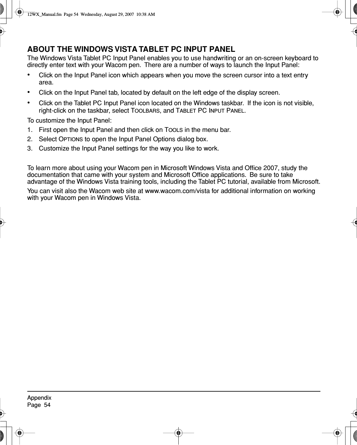 AppendixPage  54ABOUT THE WINDOWS VISTA TABLET PC INPUT PANELThe Windows Vista Tablet PC Input Panel enables you to use handwriting or an on-screen keyboard to directly enter text with your Wacom pen.  There are a number of ways to launch the Input Panel:•Click on the Input Panel icon which appears when you move the screen cursor into a text entry area.•Click on the Input Panel tab, located by default on the left edge of the display screen.•Click on the Tablet PC Input Panel icon located on the Windows taskbar.  If the icon is not visible, right-click on the taskbar, select TOOLBARS, and TABLET PC INPUT PANEL.To customize the Input Panel:1. First open the Input Panel and then click on TOOLS in the menu bar.2. Select OPTIONS to open the Input Panel Options dialog box.3. Customize the Input Panel settings for the way you like to work.To learn more about using your Wacom pen in Microsoft Windows Vista and Ofﬁce 2007, study the documentation that came with your system and Microsoft Ofﬁce applications.  Be sure to take advantage of the Windows Vista training tools, including the Tablet PC tutorial, available from Microsoft.You can visit also the Wacom web site at www.wacom.com/vista for additional information on working with your Wacom pen in Windows Vista.12WX_Manual.fm  Page 54  Wednesday, August 29, 2007  10:38 AM