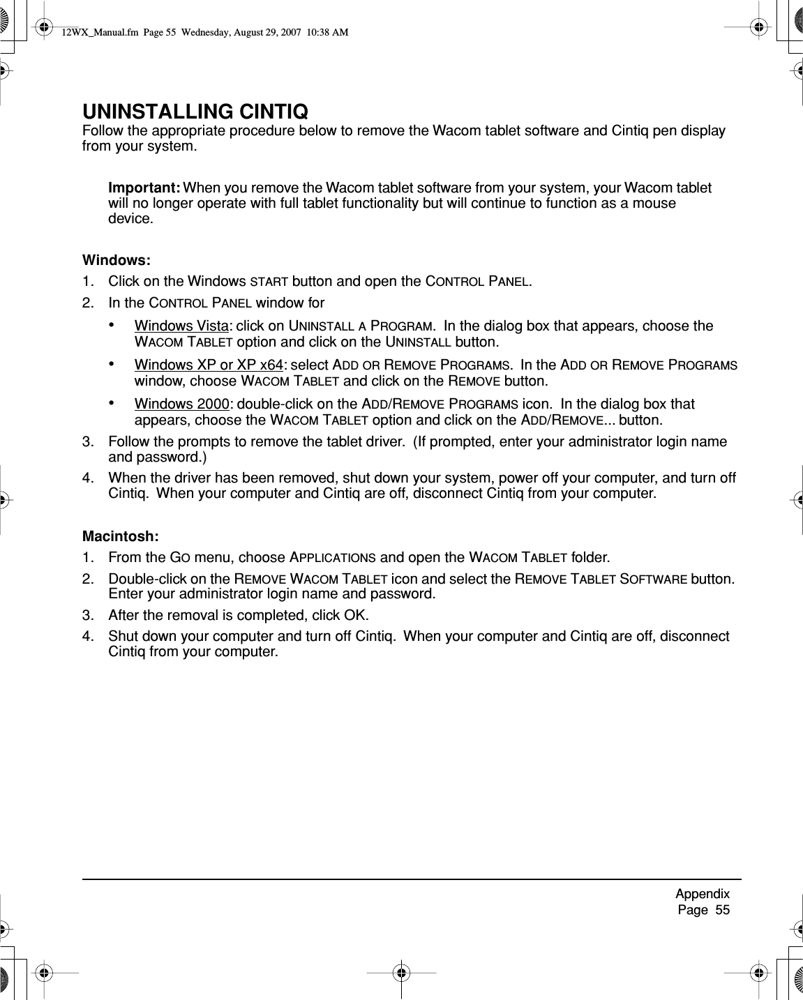 Appendix     Page  55UNINSTALLING CINTIQFollow the appropriate procedure below to remove the Wacom tablet software and Cintiq pen display from your system.Important: When you remove the Wacom tablet software from your system, your Wacom tablet will no longer operate with full tablet functionality but will continue to function as a mouse device.Windows:1. Click on the Windows START button and open the CONTROL PANEL.2. In the CONTROL PANEL window for•Windows Vista: click on UNINSTALL A PROGRAM.  In the dialog box that appears, choose the WACOM TABLET option and click on the UNINSTALL button.•Windows XP or XP x64: select ADD OR REMOVE PROGRAMS.  In the ADD OR REMOVE PROGRAMS window, choose WACOM TABLET and click on the REMOVE button.•Windows 2000: double-click on the ADD/REMOVE PROGRAMS icon.  In the dialog box that appears, choose the WACOM TABLET option and click on the ADD/REMOVE... button.3. Follow the prompts to remove the tablet driver.  (If prompted, enter your administrator login name and password.)4. When the driver has been removed, shut down your system, power off your computer, and turn off Cintiq.  When your computer and Cintiq are off, disconnect Cintiq from your computer.Macintosh: 1. From the GO menu, choose APPLICATIONS and open the WACOM TABLET folder.2. Double-click on the REMOVE WACOM TABLET icon and select the REMOVE TABLET SOFTWARE button.  Enter your administrator login name and password.3. After the removal is completed, click OK.4. Shut down your computer and turn off Cintiq.  When your computer and Cintiq are off, disconnect Cintiq from your computer.12WX_Manual.fm  Page 55  Wednesday, August 29, 2007  10:38 AM