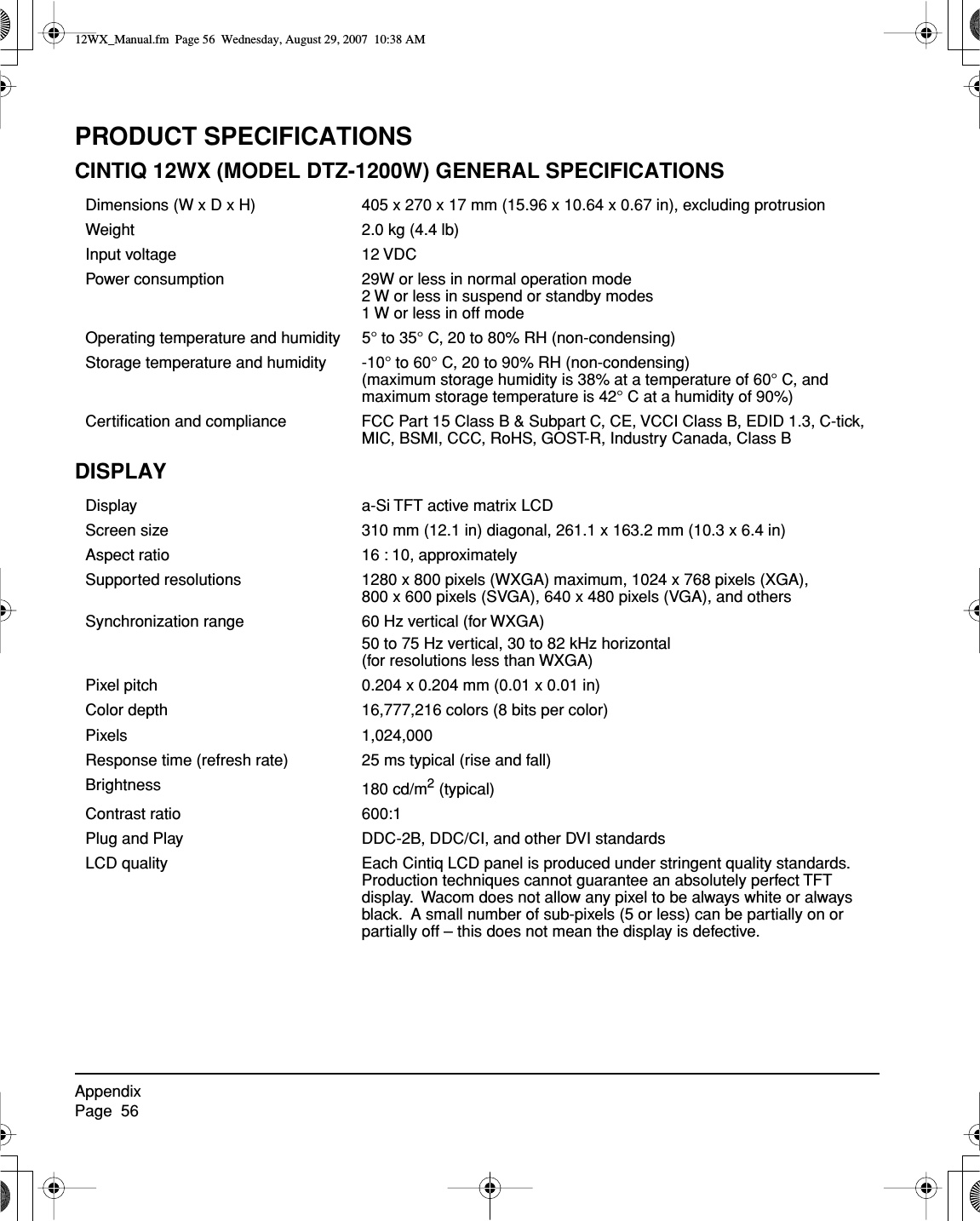 AppendixPage  56PRODUCT SPECIFICATIONSCINTIQ 12WX (MODEL DTZ-1200W) GENERAL SPECIFICATIONSDISPLAYDimensions (W x D x H) 405 x 270 x 17 mm (15.96 x 10.64 x 0.67 in), excluding protrusionWeight 2.0 kg (4.4 lb)Input voltage 12 VDCPower consumption 29W or less in normal operation mode2 W or less in suspend or standby modes1 W or less in off modeOperating temperature and humidity 5° to 35° C, 20 to 80% RH (non-condensing)Storage temperature and humidity -10° to 60° C, 20 to 90% RH (non-condensing)(maximum storage humidity is 38% at a temperature of 60° C, and maximum storage temperature is 42° C at a humidity of 90%)Certiﬁcation and compliance FCC Part 15 Class B &amp; Subpart C, CE, VCCI Class B, EDID 1.3, C-tick, MIC, BSMI, CCC, RoHS, GOST-R, Industry Canada, Class BDisplay a-Si TFT active matrix LCDScreen size 310 mm (12.1 in) diagonal, 261.1 x 163.2 mm (10.3 x 6.4 in)Aspect ratio 16 : 10, approximatelySupported resolutions 1280 x 800 pixels (WXGA) maximum, 1024 x 768 pixels (XGA), 800 x 600 pixels (SVGA), 640 x 480 pixels (VGA), and othersSynchronization range 60 Hz vertical (for WXGA)50 to 75 Hz vertical, 30 to 82 kHz horizontal (for resolutions less than WXGA)Pixel pitch 0.204 x 0.204 mm (0.01 x 0.01 in)Color depth 16,777,216 colors (8 bits per color)Pixels 1,024,000Response time (refresh rate) 25 ms typical (rise and fall)Brightness 180 cd/m2 (typical)Contrast ratio 600:1Plug and Play DDC-2B, DDC/CI, and other DVI standardsLCD quality Each Cintiq LCD panel is produced under stringent quality standards.  Production techniques cannot guarantee an absolutely perfect TFT display.  Wacom does not allow any pixel to be always white or always black.  A small number of sub-pixels (5 or less) can be partially on or partially off – this does not mean the display is defective.12WX_Manual.fm  Page 56  Wednesday, August 29, 2007  10:38 AM