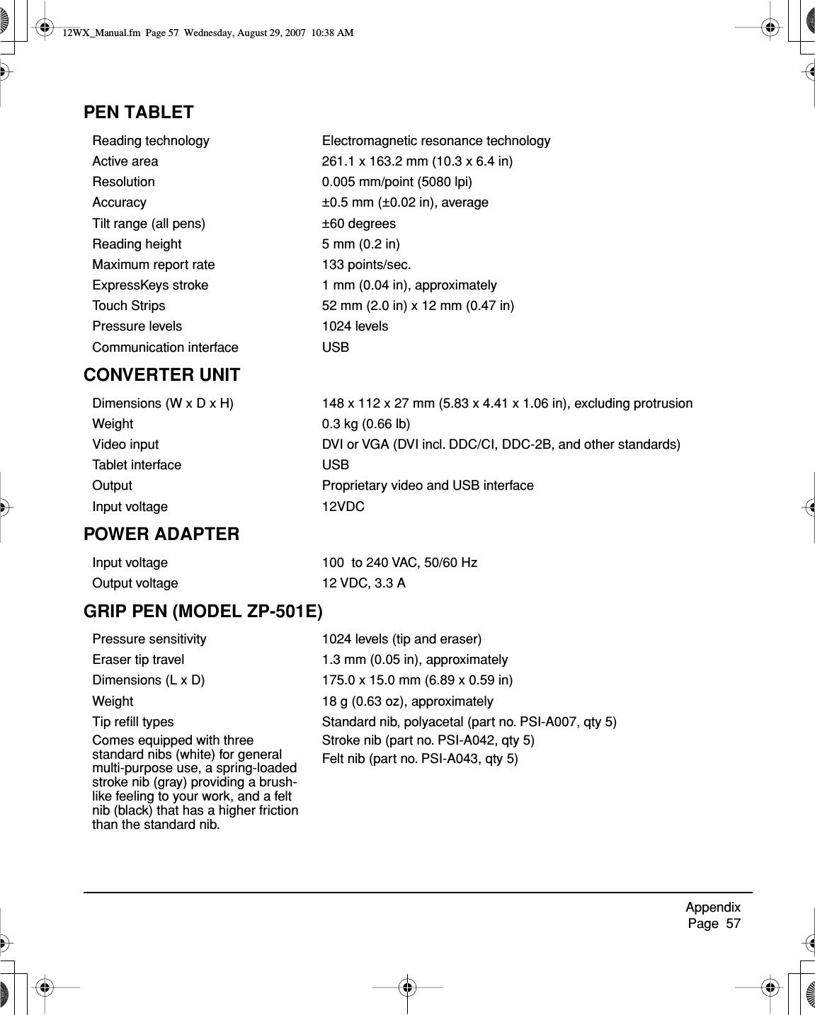 Appendix     Page  57PEN TABLETCONVERTER UNITPOWER ADAPTERGRIP PEN (MODEL ZP-501E)Reading technology Electromagnetic resonance technologyActive area 261.1 x 163.2 mm (10.3 x 6.4 in)Resolution 0.005 mm/point (5080 lpi)Accuracy ±0.5 mm (±0.02 in), averageTilt range (all pens) ±60 degreesReading height 5 mm (0.2 in)Maximum report rate 133 points/sec.ExpressKeys stroke 1 mm (0.04 in), approximatelyTouch Strips 52 mm (2.0 in) x 12 mm (0.47 in)Pressure levels 1024 levelsCommunication interface USBDimensions (W x D x H) 148 x 112 x 27 mm (5.83 x 4.41 x 1.06 in), excluding protrusionWeight 0.3 kg (0.66 lb)Video input DVI or VGA (DVI incl. DDC/CI, DDC-2B, and other standards)Tablet interface USBOutput Proprietary video and USB interfaceInput voltage 12VDCInput voltage 100  to 240 VAC, 50/60 HzOutput voltage 12 VDC, 3.3 APressure sensitivity 1024 levels (tip and eraser)Eraser tip travel 1.3 mm (0.05 in), approximatelyDimensions (L x D) 175.0 x 15.0 mm (6.89 x 0.59 in)Weight 18 g (0.63 oz), approximatelyTip reﬁll typesComes equipped with three standard nibs (white) for general multi-purpose use, a spring-loaded stroke nib (gray) providing a brush-like feeling to your work, and a felt nib (black) that has a higher friction than the standard nib.Standard nib, polyacetal (part no. PSI-A007, qty 5)Stroke nib (part no. PSI-A042, qty 5)Felt nib (part no. PSI-A043, qty 5)12WX_Manual.fm  Page 57  Wednesday, August 29, 2007  10:38 AM