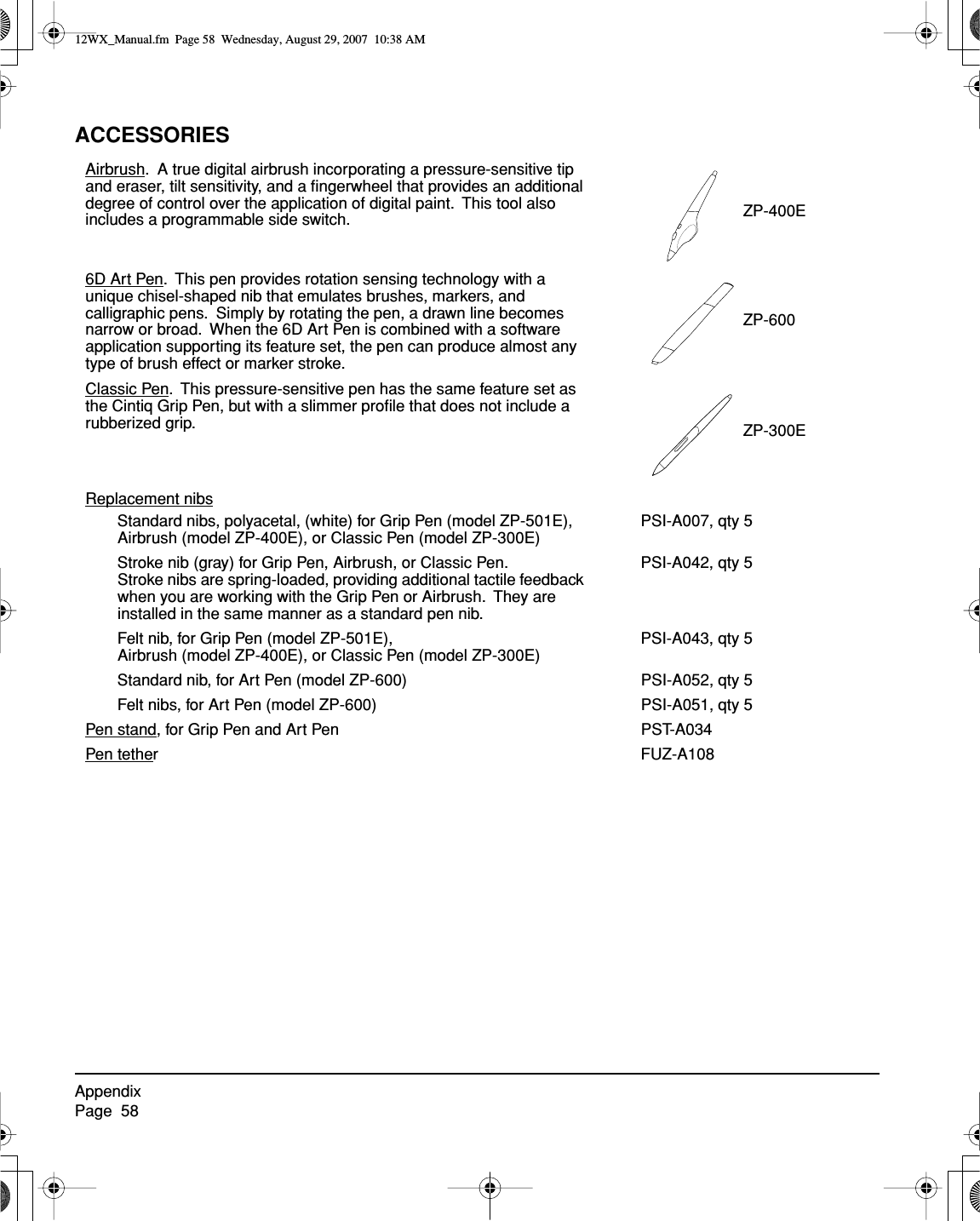 AppendixPage  58ACCESSORIESAirbrush.  A true digital airbrush incorporating a pressure-sensitive tip and eraser, tilt sensitivity, and a ﬁngerwheel that provides an additional degree of control over the application of digital paint.  This tool also includes a programmable side switch. ZP-400E6D Art Pen.  This pen provides rotation sensing technology with a unique chisel-shaped nib that emulates brushes, markers, and calligraphic pens.  Simply by rotating the pen, a drawn line becomes narrow or broad.  When the 6D Art Pen is combined with a software application supporting its feature set, the pen can produce almost any type of brush effect or marker stroke.ZP-600Classic Pen.  This pressure-sensitive pen has the same feature set as the Cintiq Grip Pen, but with a slimmer proﬁle that does not include a rubberized grip. ZP-300EReplacement nibsStandard nibs, polyacetal, (white) for Grip Pen (model ZP-501E), Airbrush (model ZP-400E), or Classic Pen (model ZP-300E)PSI-A007, qty 5Stroke nib (gray) for Grip Pen, Airbrush, or Classic Pen.  Stroke nibs are spring-loaded, providing additional tactile feedback when you are working with the Grip Pen or Airbrush.  They are installed in the same manner as a standard pen nib.PSI-A042, qty 5Felt nib, for Grip Pen (model ZP-501E), Airbrush (model ZP-400E), or Classic Pen (model ZP-300E)PSI-A043, qty 5Standard nib, for Art Pen (model ZP-600) PSI-A052, qty 5Felt nibs, for Art Pen (model ZP-600) PSI-A051, qty 5Pen stand, for Grip Pen and Art Pen PST-A034Pen tether FUZ-A10812WX_Manual.fm  Page 58  Wednesday, August 29, 2007  10:38 AM
