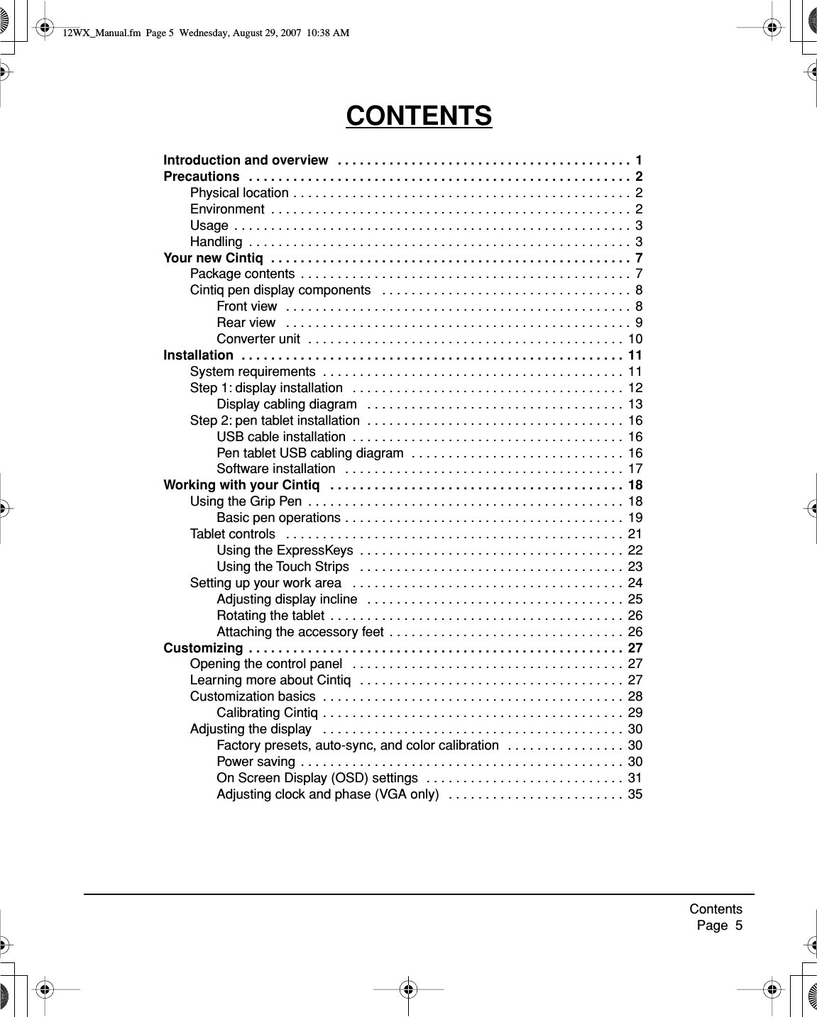  Contents     Page  5 CONTENTS Introduction and overview   . . . . . . . . . . . . . . . . . . . . . . . . . . . . . . . . . . . . . . . .  1Precautions   . . . . . . . . . . . . . . . . . . . . . . . . . . . . . . . . . . . . . . . . . . . . . . . . . . . .  2 Physical location . . . . . . . . . . . . . . . . . . . . . . . . . . . . . . . . . . . . . . . . . . . . . .  2Environment  . . . . . . . . . . . . . . . . . . . . . . . . . . . . . . . . . . . . . . . . . . . . . . . . .  2Usage  . . . . . . . . . . . . . . . . . . . . . . . . . . . . . . . . . . . . . . . . . . . . . . . . . . . . . .  3Handling  . . . . . . . . . . . . . . . . . . . . . . . . . . . . . . . . . . . . . . . . . . . . . . . . . . . .  3 Your new Cintiq  . . . . . . . . . . . . . . . . . . . . . . . . . . . . . . . . . . . . . . . . . . . . . . . . .  7 Package contents . . . . . . . . . . . . . . . . . . . . . . . . . . . . . . . . . . . . . . . . . . . . .  7Cintiq pen display components   . . . . . . . . . . . . . . . . . . . . . . . . . . . . . . . . . .  8Front view  . . . . . . . . . . . . . . . . . . . . . . . . . . . . . . . . . . . . . . . . . . . . . . .  8Rear view   . . . . . . . . . . . . . . . . . . . . . . . . . . . . . . . . . . . . . . . . . . . . . . .  9Converter unit  . . . . . . . . . . . . . . . . . . . . . . . . . . . . . . . . . . . . . . . . . . .  10 Installation  . . . . . . . . . . . . . . . . . . . . . . . . . . . . . . . . . . . . . . . . . . . . . . . . . . . .  11 System requirements  . . . . . . . . . . . . . . . . . . . . . . . . . . . . . . . . . . . . . . . . .  11Step 1: display installation   . . . . . . . . . . . . . . . . . . . . . . . . . . . . . . . . . . . . .  12Display cabling diagram   . . . . . . . . . . . . . . . . . . . . . . . . . . . . . . . . . . .  13Step 2: pen tablet installation  . . . . . . . . . . . . . . . . . . . . . . . . . . . . . . . . . . .  16USB cable installation  . . . . . . . . . . . . . . . . . . . . . . . . . . . . . . . . . . . . .  16Pen tablet USB cabling diagram  . . . . . . . . . . . . . . . . . . . . . . . . . . . . .  16Software installation   . . . . . . . . . . . . . . . . . . . . . . . . . . . . . . . . . . . . . .  17 Working with your Cintiq   . . . . . . . . . . . . . . . . . . . . . . . . . . . . . . . . . . . . . . . . 18 Using the Grip Pen  . . . . . . . . . . . . . . . . . . . . . . . . . . . . . . . . . . . . . . . . . . .  18Basic pen operations . . . . . . . . . . . . . . . . . . . . . . . . . . . . . . . . . . . . . .  19Tablet controls   . . . . . . . . . . . . . . . . . . . . . . . . . . . . . . . . . . . . . . . . . . . . . .  21Using the ExpressKeys  . . . . . . . . . . . . . . . . . . . . . . . . . . . . . . . . . . . .  22Using the Touch Strips   . . . . . . . . . . . . . . . . . . . . . . . . . . . . . . . . . . . . 23Setting up your work area   . . . . . . . . . . . . . . . . . . . . . . . . . . . . . . . . . . . . .  24Adjusting display incline   . . . . . . . . . . . . . . . . . . . . . . . . . . . . . . . . . . .  25Rotating the tablet  . . . . . . . . . . . . . . . . . . . . . . . . . . . . . . . . . . . . . . . .  26Attaching the accessory feet  . . . . . . . . . . . . . . . . . . . . . . . . . . . . . . . .  26 Customizing  . . . . . . . . . . . . . . . . . . . . . . . . . . . . . . . . . . . . . . . . . . . . . . . . . . .  27 Opening the control panel   . . . . . . . . . . . . . . . . . . . . . . . . . . . . . . . . . . . . .  27Learning more about Cintiq   . . . . . . . . . . . . . . . . . . . . . . . . . . . . . . . . . . . .  27Customization basics  . . . . . . . . . . . . . . . . . . . . . . . . . . . . . . . . . . . . . . . . .  28Calibrating Cintiq . . . . . . . . . . . . . . . . . . . . . . . . . . . . . . . . . . . . . . . . .  29Adjusting the display   . . . . . . . . . . . . . . . . . . . . . . . . . . . . . . . . . . . . . . . . .  30Factory presets, auto-sync, and color calibration  . . . . . . . . . . . . . . . .  30Power saving . . . . . . . . . . . . . . . . . . . . . . . . . . . . . . . . . . . . . . . . . . . .  30On Screen Display (OSD) settings  . . . . . . . . . . . . . . . . . . . . . . . . . . .  31Adjusting clock and phase (VGA only)   . . . . . . . . . . . . . . . . . . . . . . . .  35 12WX_Manual.fm  Page 5  Wednesday, August 29, 2007  10:38 AM