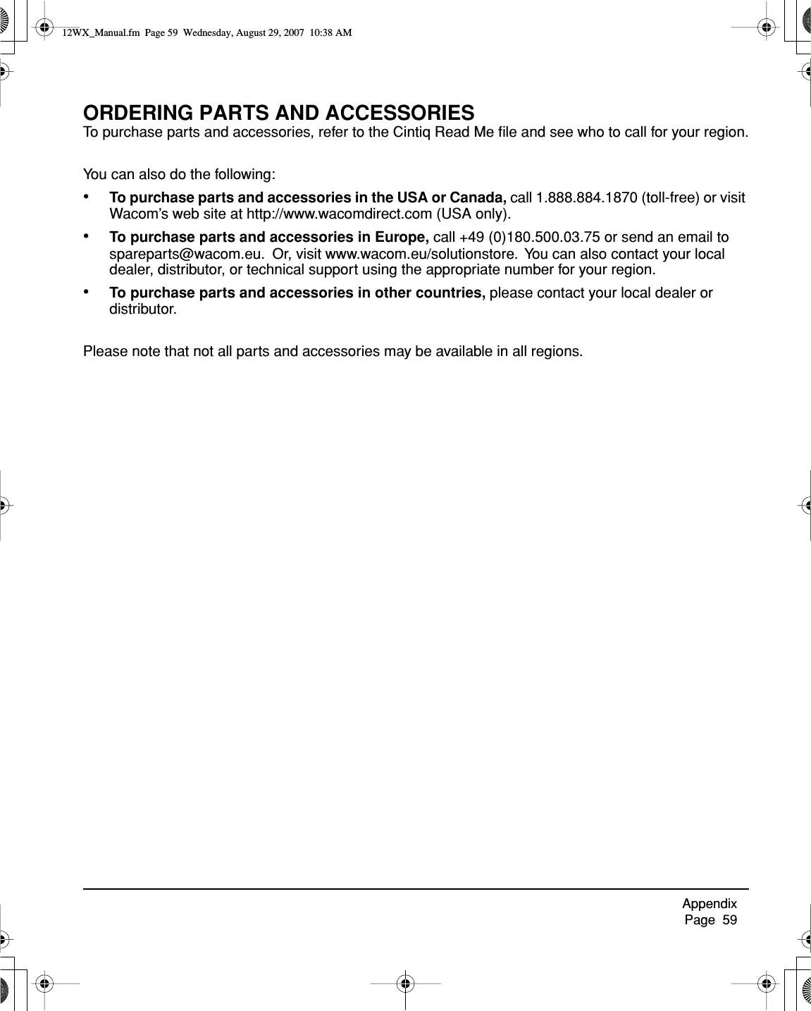 Appendix     Page  59ORDERING PARTS AND ACCESSORIESTo purchase parts and accessories, refer to the Cintiq Read Me ﬁle and see who to call for your region.You can also do the following:•To purchase parts and accessories in the USA or Canada, call 1.888.884.1870 (toll-free) or visit Wacom’s web site at http://www.wacomdirect.com (USA only).•To purchase parts and accessories in Europe, call +49 (0)180.500.03.75 or send an email to spareparts@wacom.eu.  Or, visit www.wacom.eu/solutionstore.  You can also contact your local dealer, distributor, or technical support using the appropriate number for your region.•To purchase parts and accessories in other countries, please contact your local dealer or distributor.Please note that not all parts and accessories may be available in all regions.12WX_Manual.fm  Page 59  Wednesday, August 29, 2007  10:38 AM
