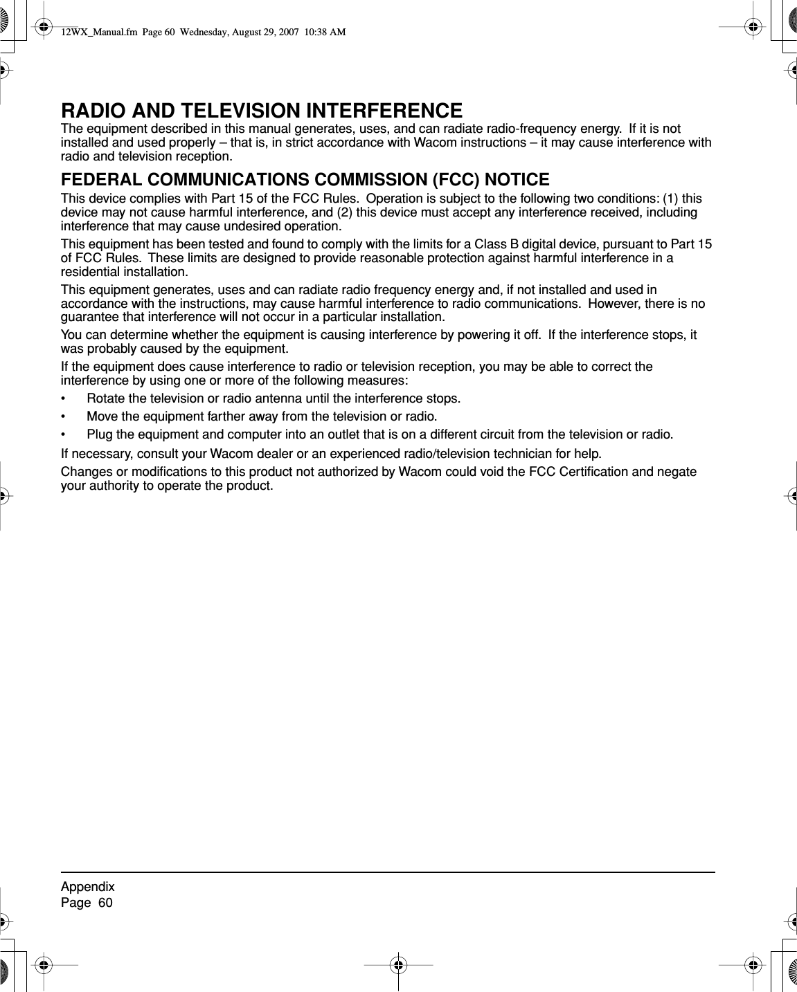 AppendixPage  60RADIO AND TELEVISION INTERFERENCEThe equipment described in this manual generates, uses, and can radiate radio-frequency energy.  If it is not installed and used properly – that is, in strict accordance with Wacom instructions – it may cause interference with radio and television reception.FEDERAL COMMUNICATIONS COMMISSION (FCC) NOTICEThis device complies with Part 15 of the FCC Rules.  Operation is subject to the following two conditions: (1) this device may not cause harmful interference, and (2) this device must accept any interference received, including interference that may cause undesired operation.This equipment has been tested and found to comply with the limits for a Class B digital device, pursuant to Part 15 of FCC Rules.  These limits are designed to provide reasonable protection against harmful interference in a residential installation.This equipment generates, uses and can radiate radio frequency energy and, if not installed and used in accordance with the instructions, may cause harmful interference to radio communications.  However, there is no guarantee that interference will not occur in a particular installation.You can determine whether the equipment is causing interference by powering it off.  If the interference stops, it was probably caused by the equipment.If the equipment does cause interference to radio or television reception, you may be able to correct the interference by using one or more of the following measures:• Rotate the television or radio antenna until the interference stops.• Move the equipment farther away from the television or radio.• Plug the equipment and computer into an outlet that is on a different circuit from the television or radio.If necessary, consult your Wacom dealer or an experienced radio/television technician for help.Changes or modiﬁcations to this product not authorized by Wacom could void the FCC Certiﬁcation and negate your authority to operate the product.12WX_Manual.fm  Page 60  Wednesday, August 29, 2007  10:38 AM