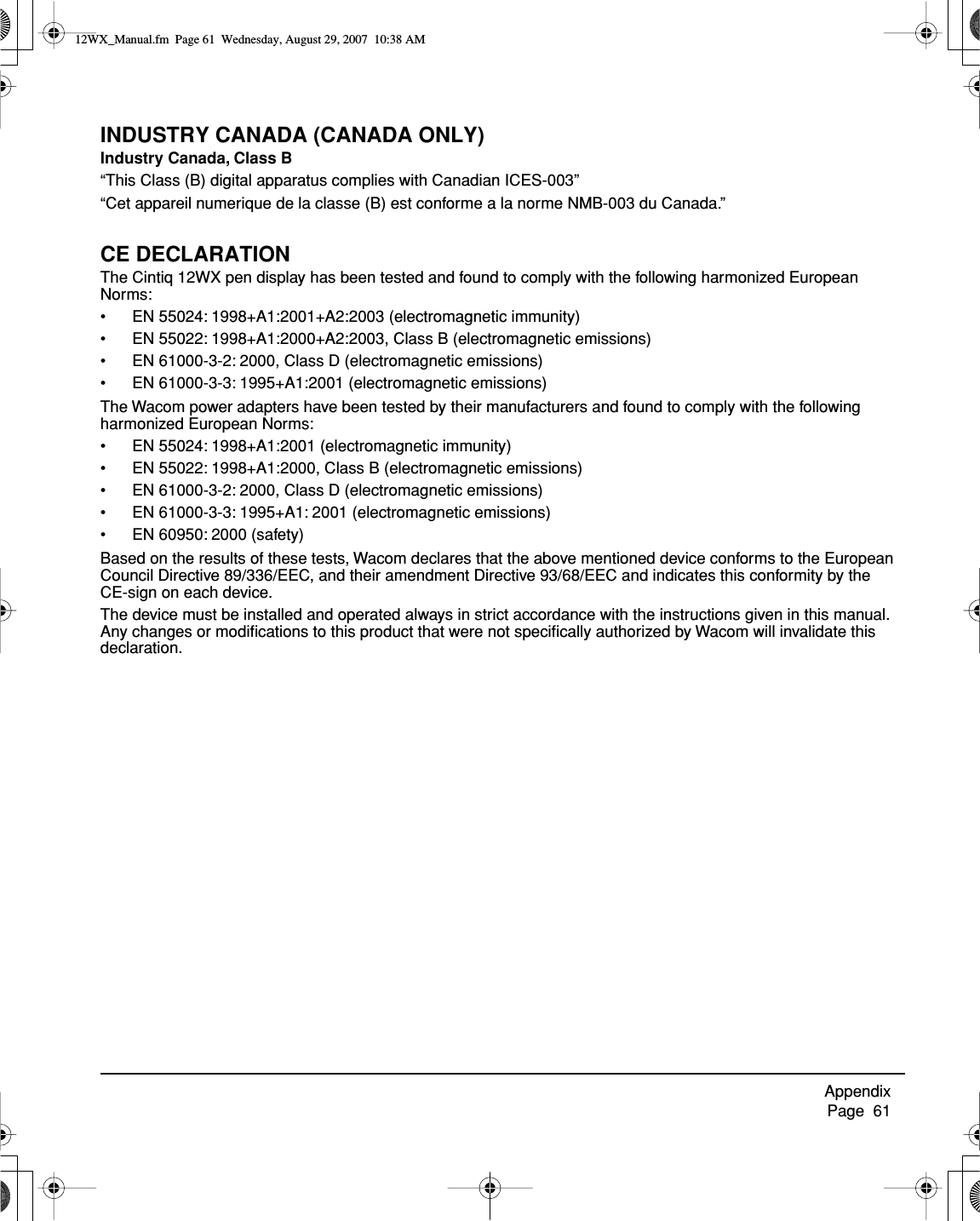 Appendix     Page  61INDUSTRY CANADA (CANADA ONLY)Industry Canada, Class B“This Class (B) digital apparatus complies with Canadian ICES-003”“Cet appareil numerique de la classe (B) est conforme a la norme NMB-003 du Canada.”CE DECLARATIONThe Cintiq 12WX pen display has been tested and found to comply with the following harmonized European Norms:• EN 55024: 1998+A1:2001+A2:2003 (electromagnetic immunity)• EN 55022: 1998+A1:2000+A2:2003, Class B (electromagnetic emissions)• EN 61000-3-2: 2000, Class D (electromagnetic emissions)• EN 61000-3-3: 1995+A1:2001 (electromagnetic emissions)The Wacom power adapters have been tested by their manufacturers and found to comply with the following harmonized European Norms:• EN 55024: 1998+A1:2001 (electromagnetic immunity)• EN 55022: 1998+A1:2000, Class B (electromagnetic emissions)• EN 61000-3-2: 2000, Class D (electromagnetic emissions)• EN 61000-3-3: 1995+A1: 2001 (electromagnetic emissions)• EN 60950: 2000 (safety)Based on the results of these tests, Wacom declares that the above mentioned device conforms to the European Council Directive 89/336/EEC, and their amendment Directive 93/68/EEC and indicates this conformity by the CE-sign on each device.The device must be installed and operated always in strict accordance with the instructions given in this manual.  Any changes or modiﬁcations to this product that were not speciﬁcally authorized by Wacom will invalidate this declaration.12WX_Manual.fm  Page 61  Wednesday, August 29, 2007  10:38 AM