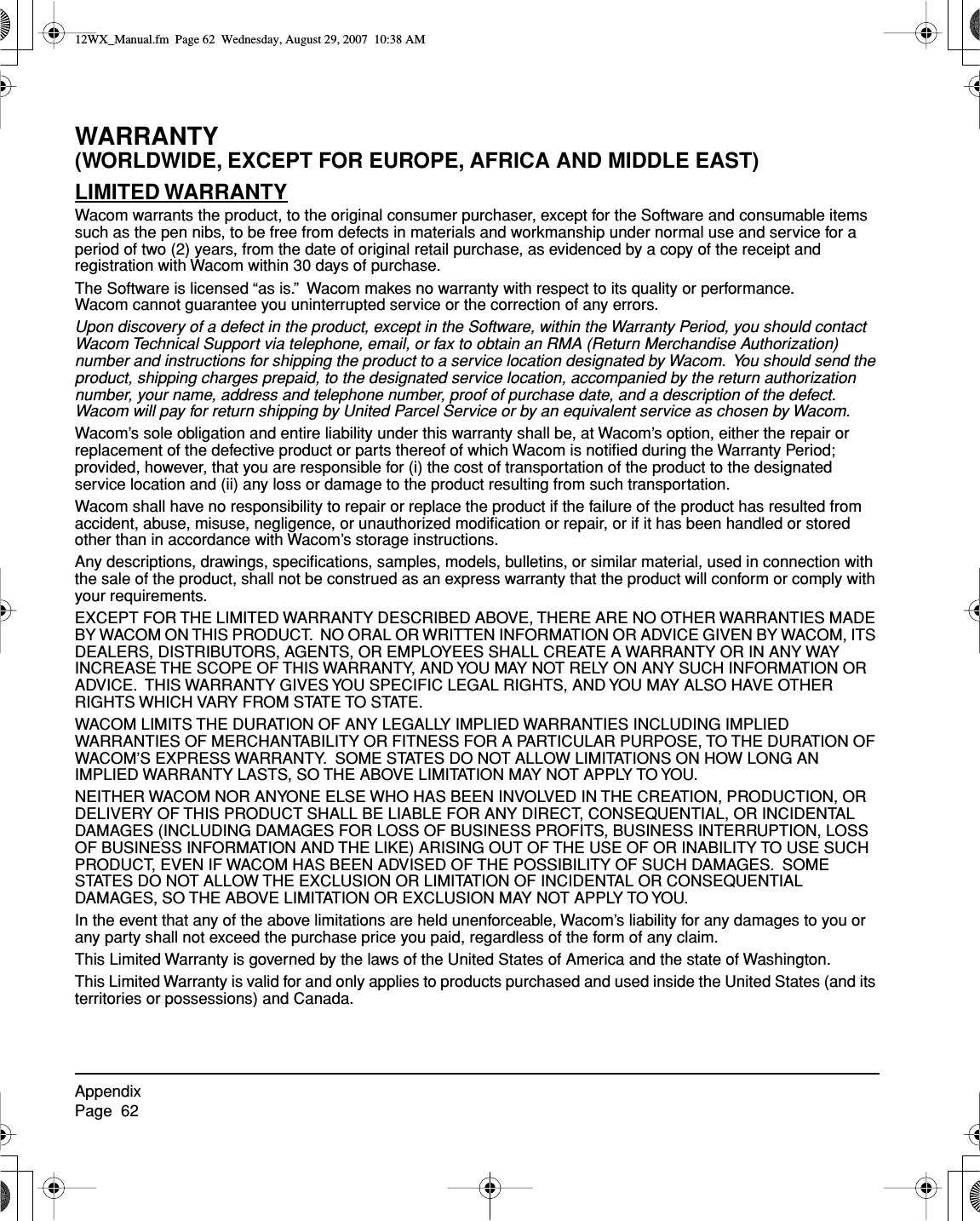 AppendixPage  62WARRANTY(WORLDWIDE, EXCEPT FOR EUROPE, AFRICA AND MIDDLE EAST)LIMITED WARRANTYWacom warrants the product, to the original consumer purchaser, except for the Software and consumable items such as the pen nibs, to be free from defects in materials and workmanship under normal use and service for a period of two (2) years, from the date of original retail purchase, as evidenced by a copy of the receipt and registration with Wacom within 30 days of purchase.The Software is licensed “as is.”  Wacom makes no warranty with respect to its quality or performance.  Wacom cannot guarantee you uninterrupted service or the correction of any errors.Upon discovery of a defect in the product, except in the Software, within the Warranty Period, you should contact Wacom Technical Support via telephone, email, or fax to obtain an RMA (Return Merchandise Authorization) number and instructions for shipping the product to a service location designated by Wacom.  You should send the product, shipping charges prepaid, to the designated service location, accompanied by the return authorization number, your name, address and telephone number, proof of purchase date, and a description of the defect.  Wacom will pay for return shipping by United Parcel Service or by an equivalent service as chosen by Wacom.Wacom’s sole obligation and entire liability under this warranty shall be, at Wacom’s option, either the repair or replacement of the defective product or parts thereof of which Wacom is notiﬁed during the Warranty Period; provided, however, that you are responsible for (i) the cost of transportation of the product to the designated service location and (ii) any loss or damage to the product resulting from such transportation.Wacom shall have no responsibility to repair or replace the product if the failure of the product has resulted from accident, abuse, misuse, negligence, or unauthorized modiﬁcation or repair, or if it has been handled or stored other than in accordance with Wacom’s storage instructions.Any descriptions, drawings, speciﬁcations, samples, models, bulletins, or similar material, used in connection with the sale of the product, shall not be construed as an express warranty that the product will conform or comply with your requirements.EXCEPT FOR THE LIMITED WARRANTY DESCRIBED ABOVE, THERE ARE NO OTHER WARRANTIES MADE BY WACOM ON THIS PRODUCT.  NO ORAL OR WRITTEN INFORMATION OR ADVICE GIVEN BY WACOM, ITS DEALERS, DISTRIBUTORS, AGENTS, OR EMPLOYEES SHALL CREATE A WARRANTY OR IN ANY WAY INCREASE THE SCOPE OF THIS WARRANTY, AND YOU MAY NOT RELY ON ANY SUCH INFORMATION OR ADVICE.  THIS WARRANTY GIVES YOU SPECIFIC LEGAL RIGHTS, AND YOU MAY ALSO HAVE OTHER RIGHTS WHICH VARY FROM STATE TO STATE.WACOM LIMITS THE DURATION OF ANY LEGALLY IMPLIED WARRANTIES INCLUDING IMPLIED WARRANTIES OF MERCHANTABILITY OR FITNESS FOR A PARTICULAR PURPOSE, TO THE DURATION OF WACOM’S EXPRESS WARRANTY.  SOME STATES DO NOT ALLOW LIMITATIONS ON HOW LONG AN IMPLIED WARRANTY LASTS, SO THE ABOVE LIMITATION MAY NOT APPLY TO YOU.NEITHER WACOM NOR ANYONE ELSE WHO HAS BEEN INVOLVED IN THE CREATION, PRODUCTION, OR DELIVERY OF THIS PRODUCT SHALL BE LIABLE FOR ANY DIRECT, CONSEQUENTIAL, OR INCIDENTAL DAMAGES (INCLUDING DAMAGES FOR LOSS OF BUSINESS PROFITS, BUSINESS INTERRUPTION, LOSS OF BUSINESS INFORMATION AND THE LIKE) ARISING OUT OF THE USE OF OR INABILITY TO USE SUCH PRODUCT, EVEN IF WACOM HAS BEEN ADVISED OF THE POSSIBILITY OF SUCH DAMAGES.  SOME STATES DO NOT ALLOW THE EXCLUSION OR LIMITATION OF INCIDENTAL OR CONSEQUENTIAL DAMAGES, SO THE ABOVE LIMITATION OR EXCLUSION MAY NOT APPLY TO YOU.In the event that any of the above limitations are held unenforceable, Wacom’s liability for any damages to you or any party shall not exceed the purchase price you paid, regardless of the form of any claim. This Limited Warranty is governed by the laws of the United States of America and the state of Washington.This Limited Warranty is valid for and only applies to products purchased and used inside the United States (and its territories or possessions) and Canada.12WX_Manual.fm  Page 62  Wednesday, August 29, 2007  10:38 AM