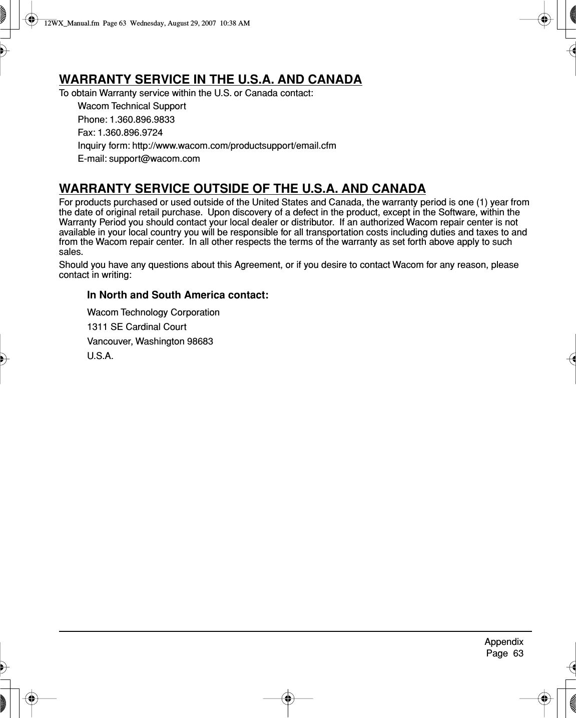 Appendix     Page  63WARRANTY SERVICE IN THE U.S.A. AND CANADATo obtain Warranty service within the U.S. or Canada contact:Wacom Technical SupportPhone: 1.360.896.9833Fax: 1.360.896.9724Inquiry form: http://www.wacom.com/productsupport/email.cfmE-mail: support@wacom.comWARRANTY SERVICE OUTSIDE OF THE U.S.A. AND CANADAFor products purchased or used outside of the United States and Canada, the warranty period is one (1) year from the date of original retail purchase.  Upon discovery of a defect in the product, except in the Software, within the Warranty Period you should contact your local dealer or distributor.  If an authorized Wacom repair center is not available in your local country you will be responsible for all transportation costs including duties and taxes to and from the Wacom repair center.  In all other respects the terms of the warranty as set forth above apply to such sales.Should you have any questions about this Agreement, or if you desire to contact Wacom for any reason, please contact in writing:In North and South America contact:Wacom Technology Corporation1311 SE Cardinal CourtVancouver, Washington 98683U.S.A.12WX_Manual.fm  Page 63  Wednesday, August 29, 2007  10:38 AM