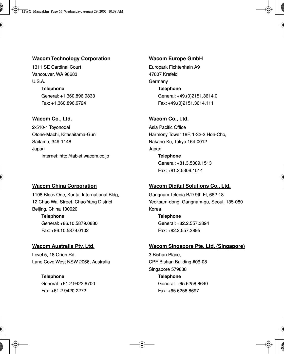 Wacom Technology Corporation Wacom Europe GmbH1311 SE Cardinal Court Europark Fichtenhain A9Vancouver, WA 98683 47807 KrefeldU.S.A. GermanyTelephone TelephoneGeneral: +1.360.896.9833 General: +49.(0)2151.3614.0Fax: +1.360.896.9724 Fax: +49.(0)2151.3614.111Wacom Co., Ltd. Wacom Co., Ltd.2-510-1 Toyonodai Asia Paciﬁc OfﬁceOtone-Machi, Kitasaitama-Gun Harmony Tower 18F, 1-32-2 Hon-Cho,Saitama, 349-1148 Nakano-Ku, Tokyo 164-0012Japan JapanInternet: http://tablet.wacom.co.jp TelephoneGeneral: +81.3.5309.1513Fax: +81.3.5309.1514Wacom China Corporation Wacom Digital Solutions Co., Ltd.1108 Block One, Kuntai International Bldg, Gangnam Telepia B/D 9th Fl, 662-1812 Chao Wai Street, Chao Yang District Yeoksam-dong, Gangnam-gu, Seoul, 135-080Beijing, China 100020 KoreaTelephone TelephoneGeneral: +86.10.5879.0880 General: +82.2.557.3894Fax: +86.10.5879.0102 Fax: +82.2.557.3895Wacom Australia Pty. Ltd. Wacom Singapore Pte. Ltd. (Singapore)Level 5, 18 Orion Rd, 3 Bishan Place,Lane Cove West NSW 2066, Australia CPF Bishan Building #06-08Singapore 579838Telephone TelephoneGeneral: +61.2.9422.6700 General: +65.6258.8640Fax: +61.2.9420.2272 Fax: +65.6258.869712WX_Manual.fm  Page 65  Wednesday, August 29, 2007  10:38 AM