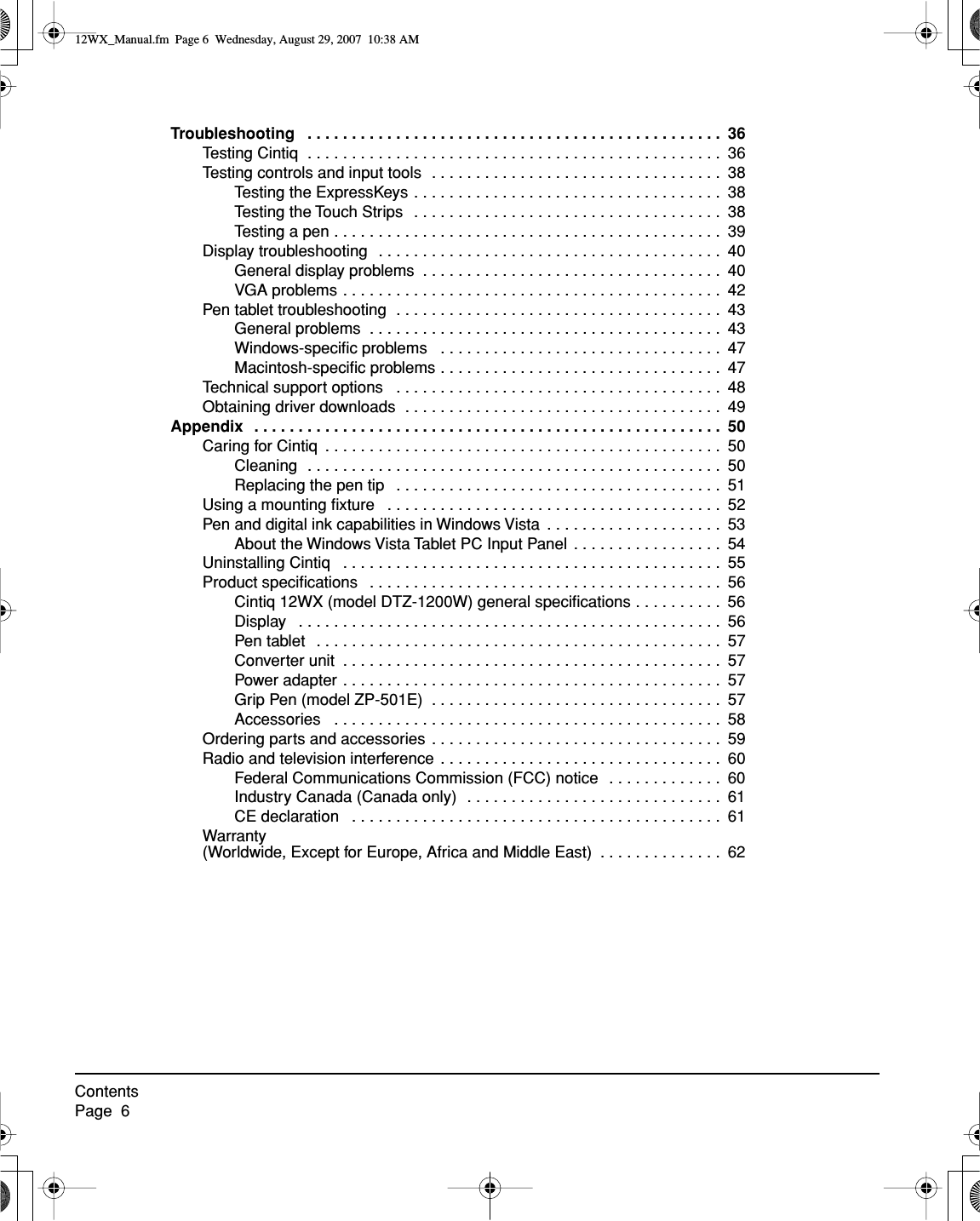  ContentsPage  6 Troubleshooting   . . . . . . . . . . . . . . . . . . . . . . . . . . . . . . . . . . . . . . . . . . . . . . .  36 Testing Cintiq  . . . . . . . . . . . . . . . . . . . . . . . . . . . . . . . . . . . . . . . . . . . . . . .  36Testing controls and input tools  . . . . . . . . . . . . . . . . . . . . . . . . . . . . . . . . .  38Testing the ExpressKeys . . . . . . . . . . . . . . . . . . . . . . . . . . . . . . . . . . .  38Testing the Touch Strips  . . . . . . . . . . . . . . . . . . . . . . . . . . . . . . . . . . .  38Testing a pen . . . . . . . . . . . . . . . . . . . . . . . . . . . . . . . . . . . . . . . . . . . .  39Display troubleshooting  . . . . . . . . . . . . . . . . . . . . . . . . . . . . . . . . . . . . . . .  40General display problems  . . . . . . . . . . . . . . . . . . . . . . . . . . . . . . . . . .  40VGA problems . . . . . . . . . . . . . . . . . . . . . . . . . . . . . . . . . . . . . . . . . . .  42Pen tablet troubleshooting  . . . . . . . . . . . . . . . . . . . . . . . . . . . . . . . . . . . . .  43General problems  . . . . . . . . . . . . . . . . . . . . . . . . . . . . . . . . . . . . . . . .  43Windows-speciﬁc problems   . . . . . . . . . . . . . . . . . . . . . . . . . . . . . . . .  47Macintosh-speciﬁc problems . . . . . . . . . . . . . . . . . . . . . . . . . . . . . . . .  47Technical support options   . . . . . . . . . . . . . . . . . . . . . . . . . . . . . . . . . . . . .  48Obtaining driver downloads  . . . . . . . . . . . . . . . . . . . . . . . . . . . . . . . . . . . .  49 Appendix   . . . . . . . . . . . . . . . . . . . . . . . . . . . . . . . . . . . . . . . . . . . . . . . . . . . . .  50 Caring for Cintiq  . . . . . . . . . . . . . . . . . . . . . . . . . . . . . . . . . . . . . . . . . . . . .  50Cleaning  . . . . . . . . . . . . . . . . . . . . . . . . . . . . . . . . . . . . . . . . . . . . . . .  50Replacing the pen tip   . . . . . . . . . . . . . . . . . . . . . . . . . . . . . . . . . . . . .  51Using a mounting ﬁxture   . . . . . . . . . . . . . . . . . . . . . . . . . . . . . . . . . . . . . .  52Pen and digital ink capabilities in Windows Vista  . . . . . . . . . . . . . . . . . . . .  53About the Windows Vista Tablet PC Input Panel . . . . . . . . . . . . . . . . .  54Uninstalling Cintiq   . . . . . . . . . . . . . . . . . . . . . . . . . . . . . . . . . . . . . . . . . . .  55Product speciﬁcations   . . . . . . . . . . . . . . . . . . . . . . . . . . . . . . . . . . . . . . . .  56Cintiq 12WX (model DTZ-1200W) general speciﬁcations . . . . . . . . . .  56Display   . . . . . . . . . . . . . . . . . . . . . . . . . . . . . . . . . . . . . . . . . . . . . . . .  56Pen tablet   . . . . . . . . . . . . . . . . . . . . . . . . . . . . . . . . . . . . . . . . . . . . . .  57Converter unit  . . . . . . . . . . . . . . . . . . . . . . . . . . . . . . . . . . . . . . . . . . .  57Power adapter . . . . . . . . . . . . . . . . . . . . . . . . . . . . . . . . . . . . . . . . . . .  57Grip Pen (model ZP-501E)  . . . . . . . . . . . . . . . . . . . . . . . . . . . . . . . . .  57Accessories   . . . . . . . . . . . . . . . . . . . . . . . . . . . . . . . . . . . . . . . . . . . .  58Ordering parts and accessories  . . . . . . . . . . . . . . . . . . . . . . . . . . . . . . . . .  59Radio and television interference . . . . . . . . . . . . . . . . . . . . . . . . . . . . . . . .  60Federal Communications Commission (FCC) notice  . . . . . . . . . . . . .  60Industry Canada (Canada only)  . . . . . . . . . . . . . . . . . . . . . . . . . . . . .  61CE declaration   . . . . . . . . . . . . . . . . . . . . . . . . . . . . . . . . . . . . . . . . . .  61Warranty(Worldwide, Except for Europe, Africa and Middle East)  . . . . . . . . . . . . . .  62 12WX_Manual.fm  Page 6  Wednesday, August 29, 2007  10:38 AM