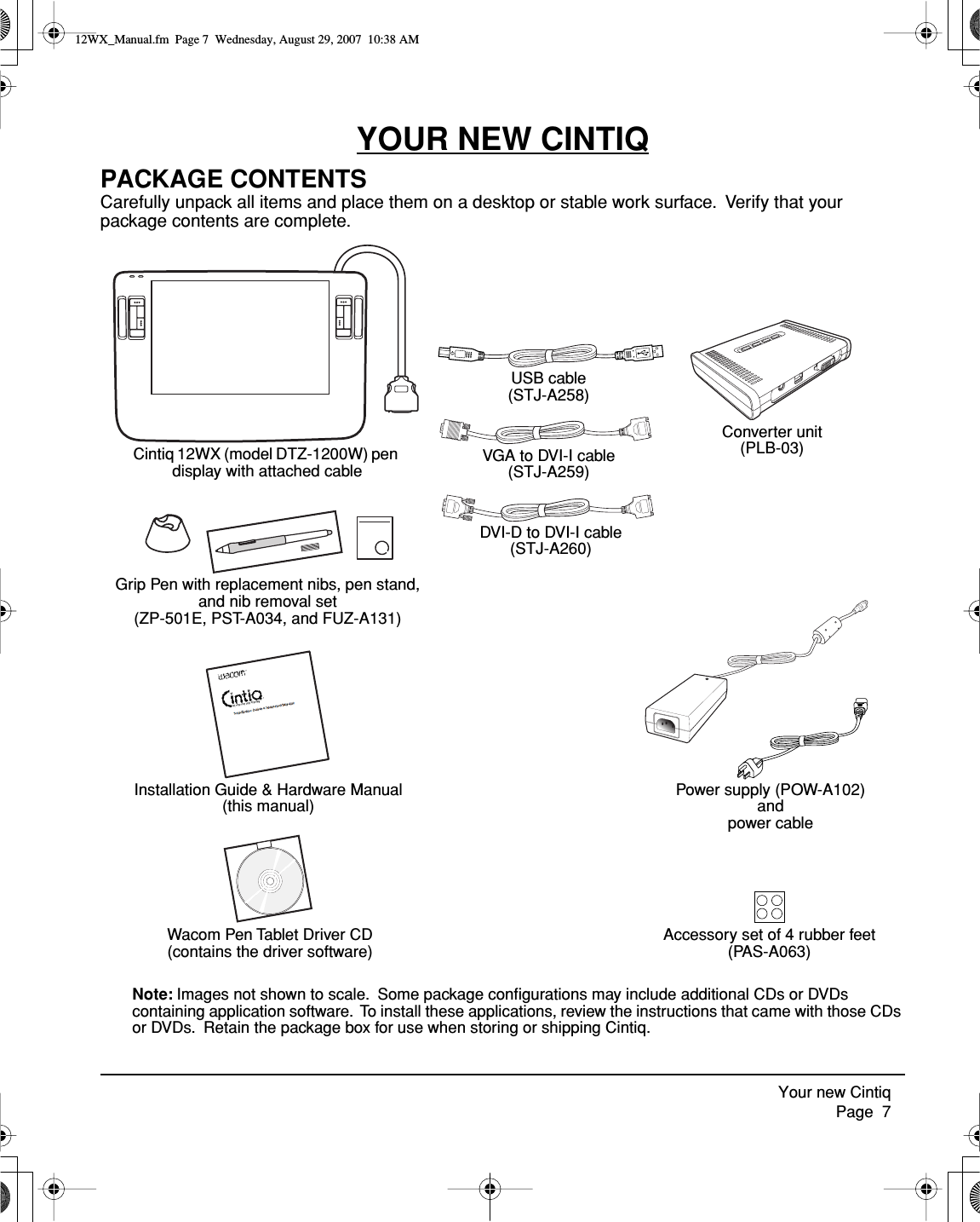  Your new Cintiq     Page  7 YOUR NEW CINTIQ PACKAGE CONTENTS Carefully unpack all items and place them on a desktop or stable work surface.  Verify that your package contents are complete.  Note:  Images not shown to scale.  Some package conﬁgurations may include additional CDs or DVDs containing application software.  To install these applications, review the instructions that came with those CDs or DVDs.  Retain the package box for use when storing or shipping Cintiq.Cintiq 12WX (model DTZ-1200W) pen display with attached cablePower supply (POW-A102)andpower cableGrip Pen with replacement nibs, pen stand, and nib removal set(ZP-501E, PST-A034, and FUZ-A131)Installation Guide &amp; Hardware Manual (this manual)Wacom Pen Tablet Driver CD (contains the driver software)VGA to DVI-I cable (STJ-A259)DVI-D to DVI-I cable (STJ-A260)USB cable (STJ-A258)Converter unit (PLB-03)Accessory set of 4 rubber feet(PAS-A063) 12WX_Manual.fm  Page 7  Wednesday, August 29, 2007  10:38 AM