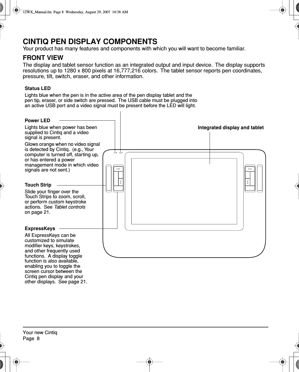  Your new CintiqPage  8 CINTIQ PEN DISPLAY COMPONENTS Your product has many features and components with which you will want to become familiar. FRONT VIEW The display and tablet sensor function as an integrated output and input device.  The display supports resolutions up to 1280 x 800 pixels at 16,777,216 colors.  The tablet sensor reports pen coordinates, pressure, tilt, switch, eraser, and other information.Power LEDLights blue when power has been supplied to Cintiq and a video signal is present.Glows orange when no video signal is detected by Cintiq.  (e.g., Your computer is turned off, starting up, or has entered a power management mode in which video signals are not sent.)Status LEDLights blue when the pen is in the active area of the pen display tablet and the pen tip, eraser, or side switch are pressed.  The USB cable must be plugged into an active USB port and a video signal must be present before the LED will light.Integrated display and tabletExpressKeysAll ExpressKeys can be customized to simulate modiﬁer keys, keystrokes, and other frequently used functions.  A display toggle function is also available, enabling you to toggle the screen cursor between the Cintiq pen display and your other displays.  See page 21.Touch StripSlide your ﬁnger over the Touch Strips to zoom, scroll, or perform custom keystroke actions.  See Tablet controls on page 21. 12WX_Manual.fm  Page 8  Wednesday, August 29, 2007  10:38 AM