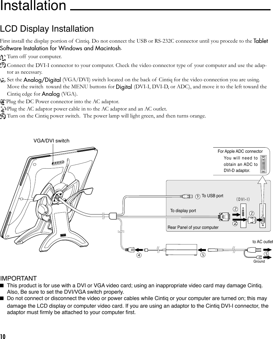 10（ D V I - I ）2For DVI-I connector For VGA connectorLCD Display InstallationFirst install the display portion of  Cintiq. Do not connect the USB or RS-232C connector until you procede to the Tablet Software Instalation for Windows and Macintosh. Turn off  your computer. Connect the DVI-I connector to your computer. Check the video connector type of your computer and use the adap-tor as necessary.  Set the Analog/Digital (VGA/DVI) switch located on the back of  Cintiq for the video connection you are using.  Move the switch  toward the MENU buttons for Digital (DVI-I, DVI-D, or ADC), and move it to the left toward the Cintiq edge for Analog (VGA).Plug the DC Power connector into the AC adaptor. Plug the AC adaptor power cable in to the AC adaptor and an AC outlet. Turn on the Cintiq power switch.  The power lamp will light green, and then turns orange.For Apple ADC connectorYou  w il l  n eed  t o obtain an ADC to DVI-D adaptor.InstallationI IMPORTANTTo USB portTo display portGroundto AC outletRear Panel of your computer VGA/DVI switch■ This product is for use with a DVI or VGA video card; using an inappropriate video card may damage Cintiq. Also, Be sure to set the DVI/VGA switch properly.■ Do not connect or disconnect the video or power cables while Cintiq or your computer are turned on; this may damage the LCD display or computer video card. If you are using an adaptor to the Cintiq DVI-I connector, the adaptor must ﬁrmly be attached to your computer ﬁrst.