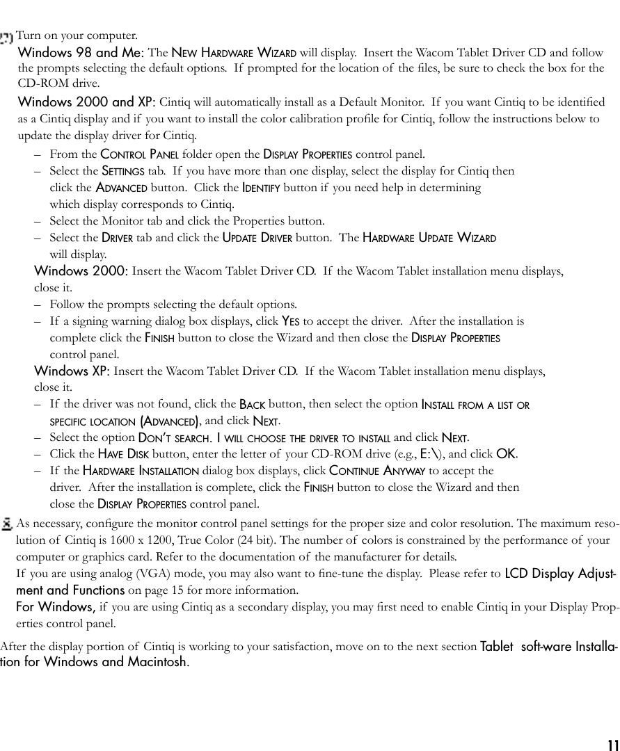 11 Turn on your computer.Windows 98 and Me: The NEW HARDWARE WIZARD will display.  Insert the Wacom Tablet Driver CD and follow the prompts selecting the default options.  If  prompted for the location of  the ﬁles, be sure to check the box for the CD-ROM drive.Windows 2000 and XP: Cintiq will automatically install as a Default Monitor.  If  you want Cintiq to be identiﬁed as a Cintiq display and if you want to install the color calibration proﬁle for Cintiq, follow the instructions below to update the display driver for Cintiq.  –  From the CONTROL PANEL folder open the DISPLAY PROPERTIES control panel.  –  Select the SETTINGS tab.  If  you have more than one display, select the display for Cintiq then   click the ADVANCED button.  Click the IDENTIFY button if  you need help in determining   which display corresponds to Cintiq.  –  Select the Monitor tab and click the Properties button.  –  Select the DRIVER tab and click the UPDATE DRIVER button.  The HARDWARE UPDATE WIZARD    will display. Windows 2000: Insert the Wacom Tablet Driver CD.  If  the Wacom Tablet installation menu displays,  close it.  –  Follow the prompts selecting the default options.  –  If  a signing warning dialog box displays, click YES to accept the driver.  After the installation is    complete click the FINISH button to close the Wizard and then close the DISPLAY PROPERTIES    control panel. Windows XP: Insert the Wacom Tablet Driver CD.  If  the Wacom Tablet installation menu displays,  close it.  –  If  the driver was not found, click the BACK button, then select the option INSTALL FROM A LIST OR   SPECIFIC LOCATION (ADVANCED), and click NEXT.  –  Select the option DON’T SEARCH. I WILL CHOOSE THE DRIVER TO INSTALL and click NEXT.  –  Click the HAVE DISK button, enter the letter of  your CD-ROM drive (e.g., E:\), and click OK.  –  If  the HARDWARE INSTALLATION dialog box displays, click CONTINUE ANYWAY to accept the    driver.  After the installation is complete, click the FINISH button to close the Wizard and then    close the DISPLAY PROPERTIES control panel. As necessary, conﬁgure the monitor control panel settings for the proper size and color resolution. The maximum reso-lution of  Cintiq is 1600 x 1200, True Color (24 bit). The number of  colors is constrained by the performance of  your computer or graphics card. Refer to the documentation of  the manufacturer for details.  If  you are using analog (VGA) mode, you may also want to ﬁne-tune the display.  Please refer to LCD Display Adjust-ment and Functions on page 15 for more information.  For Windows, if you are using Cintiq as a secondary display, you may ﬁrst need to enable Cintiq in your Display Prop-erties control panel.After the display portion of  Cintiq is working to your satisfaction, move on to the next section Tablet  soft-ware Installa-tion for Windows and Macintosh. 