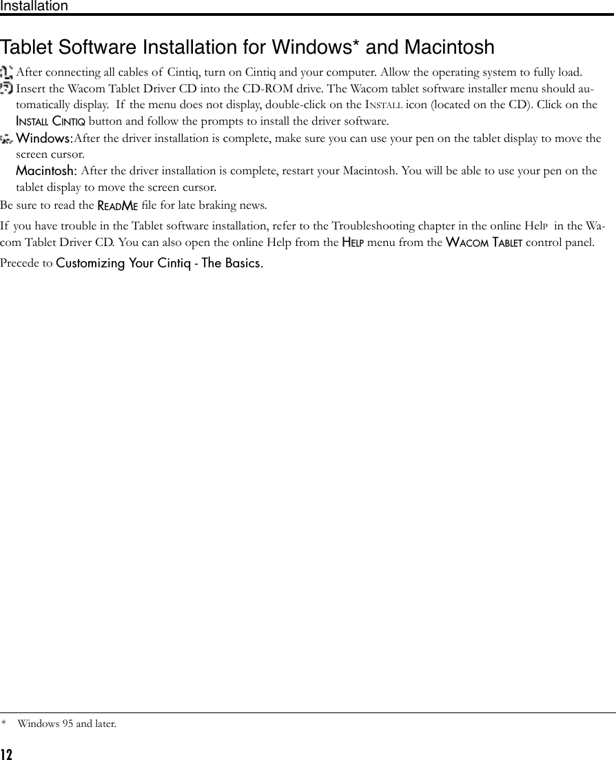 12Tablet Software Installation for Windows* and Macintosh  After connecting all cables of  Cintiq, turn on Cintiq and your computer. Allow the operating system to fully load. Insert the Wacom Tablet Driver CD into the CD-ROM drive. The Wacom tablet software installer menu should au-tomatically display.  If  the menu does not display, double-click on the INSTALL icon (located on the CD). Click on the INSTALL CINTIQ button and follow the prompts to install the driver software. Windows:After the driver installation is complete, make sure you can use your pen on the tablet display to move the screen cursor. Macintosh: After the driver installation is complete, restart your Macintosh. You will be able to use your pen on the tablet display to move the screen cursor.Be sure to read the README ﬁle for late braking news.If  you have trouble in the Tablet software installation, refer to the Troubleshooting chapter in the online HelP  in the Wa-com Tablet Driver CD. You can also open the online Help from the HELP menu from the WACOM TABLET control panel.Precede to Customizing Your Cintiq - The Basics.*Windows 95 and later.Installation