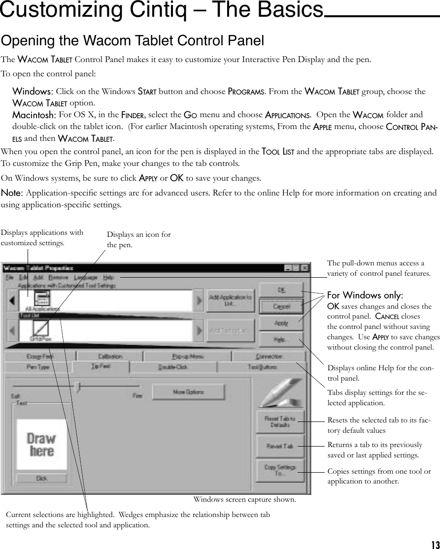 13Customizing Cintiq – The Basics Opening the Wacom Tablet Control PanelThe WACOM TABLET Control Panel makes it easy to customize your Interactive Pen Display and the pen.To open the control panel: Windows: Click on the Windows START button and choose PROGRAMS. From the WACOM TABLET group, choose the WACOM TABLET option. Macintosh: For OS X, in the FINDER, select the GO menu and choose APPLICATIONS.  Open the WACOM folder and double-click on the tablet icon.  (For earlier Macintosh operating systems, From the APPLE menu, choose CONTROL PAN-ELS and then WACOM TABLET.When you open the control panel, an icon for the pen is displayed in the TOOL LIST and the appropriate tabs are displayed. To customize the Grip Pen, make your changes to the tab controls.On Windows systems, be sure to click APPLY or OK to save your changes.Note: Application-speciﬁc settings are for advanced users. Refer to the online Help for more information on creating and using application-speciﬁc settings.Displays applications with customized settings.Current selections are highlighted.  Wedges emphasize the relationship between tab settings and the selected tool and application.Displays an icon for the pen.The pull-down menus access a variety of control panel features.For Windows only:OK saves changes and closes the control panel.  CANCEL closes the control panel without saving changes.  Use APPLY to save changes without closing the control panel.  Displays online Help for the con-trol panel.Tabs display settings for the se-lected application.Resets the selected tab to its fac-tory default valuesReturns a tab to its previously saved or last applied settings.Copies settings from one tool or application to another.Windows screen capture shown.