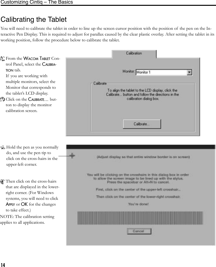 14Calibrating the TabletYou will need to calibrate the tablet in order to line up the screen cursor position with the position of  the pen on the In-teractive Pen Display. This is required to adjust for parallax caused by the clear plastic overlay. After setting the tablet in its working position, follow the procedure below to calibrate the tablet. From the WACOM TABLET Con-trol Panel, select the CALIBRA-TION tab.  If  you are working with multiple monitors, select the Monitor that corresponds to the tablet’s LCD display. Click on the CALIBRATE... but-ton to display the monitor calibration screen. Hold the pen as you normally do, and use the pen tip to click on the cross-hairs in the upper-left corner.  Then click on the cross-hairs that are displayed in the lower-right corner. (For Windows systems, you will need to click APPLY or OK for the changes to take effect.)NOTE: The calibration setting applies to all applications.Customizing Cintiq – The Basics 