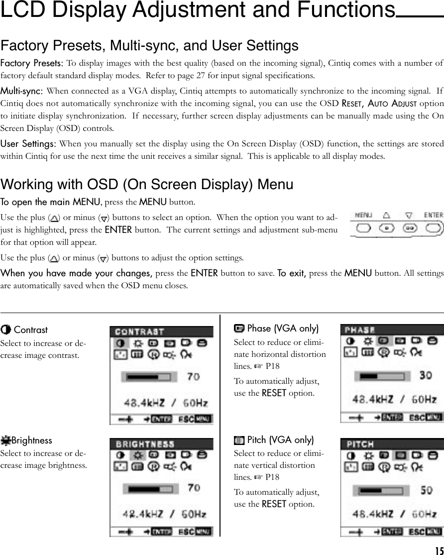 15LCD Display Adjustment and Functions Factory Presets, Multi-sync, and User Settings Factory Presets: To display images with the best quality (based on the incoming signal), Cintiq comes with a number of  factory default standard display modes.  Refer to page 27 for input signal speciﬁcations.Multi-sync: When connected as a VGA display, Cintiq attempts to automatically synchronize to the incoming signal.  If  Cintiq does not automatically synchronize with the incoming signal, you can use the OSD RESET, AUTO ADJUST option to initiate display synchronization.  If  necessary, further screen display adjustments can be manually made using the On Screen Display (OSD) controls.User Settings: When you manually set the display using the On Screen Display (OSD) function, the settings are stored within Cintiq for use the next time the unit receives a similar signal.  This is applicable to all display modes.Working with OSD (On Screen Display) Menu To open the main MENU, press the MENU button.Use the plus ( ) or minus ( ) buttons to select an option.  When the option you want to ad-just is highlighted, press the ENTER button.  The current settings and adjustment sub-menu for that option will appear.Use the plus ( ) or minus ( ) buttons to adjust the option settings.When you have made your changes, press the ENTER button to save. To exit, press the MENU button. All settings are automatically saved when the OSD menu closes. ContrastSelect to increase or de-crease image contrast.BrightnessSelect to increase or de-crease image brightness. Phase (VGA only)Select to reduce or elimi-nate horizontal distortion lines. ☞ P18To automatically adjust, use the RESET option. Pitch (VGA only)Select to reduce or elimi-nate vertical distortion lines. ☞ P18To automatically adjust, use the RESET option.