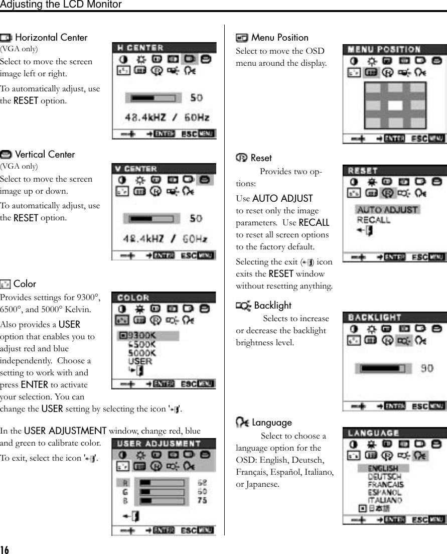 16Adjusting the LCD Monitor Vertical Center(VGA only)Select to move the screen image up or down.To automatically adjust, use the RESET option. ColorProvides settings for 9300°, 6500°, and 5000° Kelvin. Also provides a USER option that enables you to adjust red and blue  independently.  Choose a setting to work with and press ENTER to activate your selection. You can change the USER setting by selecting the icon &apos; &apos;.In the USER ADJUSTMENT window, change red, blue and green to calibrate color.To exit, select the icon &apos; &apos;. Horizontal Center(VGA only)Select to move the screen image left or right.To automatically adjust, use the RESET option. Menu PositionSelect to move the OSD menu around the display. ResetProvides two op-tions: Use AUTO ADJUST to reset only the image parameters.  Use RECALL to reset all screen options to the factory default. Selecting the exit ( ) icon exits the RESET window without resetting anything. BacklightSelects to increase or decrease the backlight brightness level. LanguageSelect to choose a language option for the OSD: English, Deutsch, Français, Español, Italiano, or Japanese.