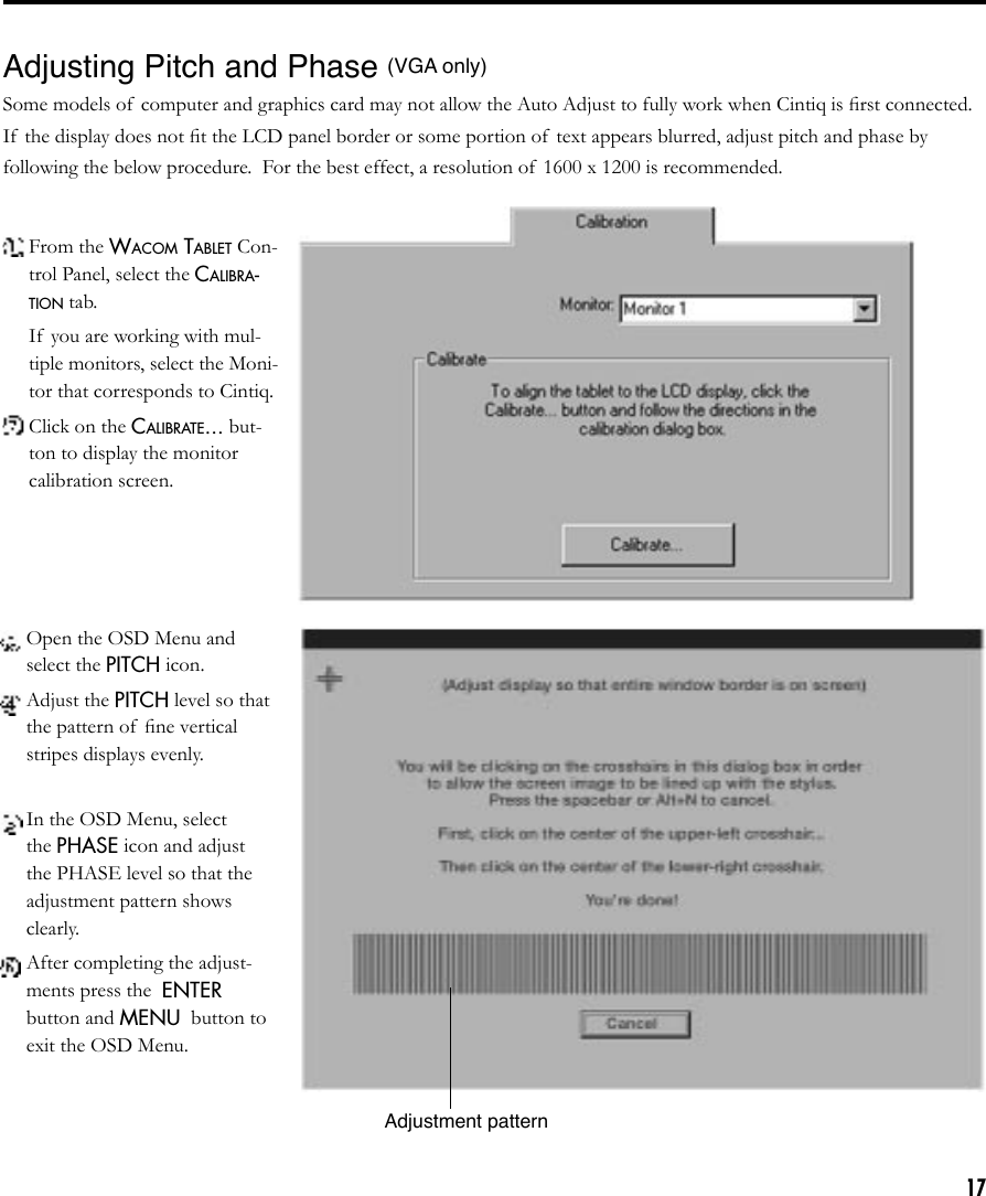 17Adjusting Pitch and Phase (VGA only)Some models of  computer and graphics card may not allow the Auto Adjust to fully work when Cintiq is ﬁrst connected.  If  the display does not ﬁt the LCD panel border or some portion of  text appears blurred, adjust pitch and phase by following the below procedure.  For the best effect, a resolution of 1600 x 1200 is recommended. From the WACOM TABLET Con-trol Panel, select the CALIBRA-TION tab.  If  you are working with mul-tiple monitors, select the Moni-tor that corresponds to Cintiq. Click on the CALIBRATE... but-ton to display the monitor calibration screen. Open the OSD Menu and select the PITCH icon. Adjust the PITCH level so that the pattern of  ﬁne vertical stripes displays evenly. In the OSD Menu, select the PHASE icon and adjust the PHASE level so that the adjustment pattern shows clearly. After completing the adjust-ments press the  ENTER button and MENU  button to exit the OSD Menu.Adjustment pattern