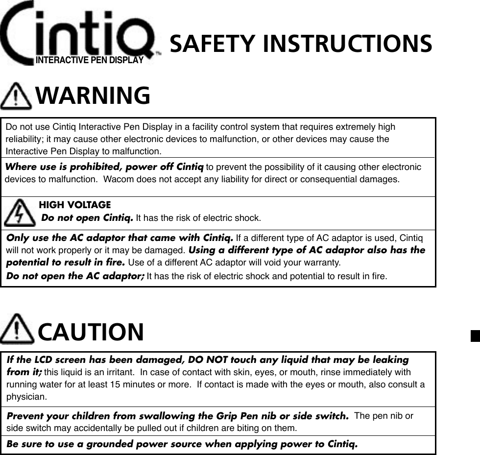 INTERACTIVE PEN DISPLAYSAFETY INSTRUCTIONSWARNINGDo not use Cintiq Interactive Pen Display in a facility control system that requires extremely high reliability; it may cause other electronic devices to malfunction, or other devices may cause the Interactive Pen Display to malfunction.  Where use is prohibited, power off Cintiq to prevent the possibility of it causing other electronic devices to malfunction.  Wacom does not accept any liability for direct or consequential damages.  HIGH VOLTAGEDo not open Cintiq. It has the risk of electric shock.Only use the AC adaptor that came with Cintiq. If a different type of AC adaptor is used, Cintiq will not work properly or it may be damaged. Using a different type of AC adaptor also has the potential to result in ﬁre. Use of a different AC adaptor will void your warranty.Do not open the AC adaptor; It has the risk of electric shock and potential to result in ﬁre.CAUTIONIf the LCD screen has been damaged, DO NOT touch any liquid that may be leaking from it; this liquid is an irritant.  In case of contact with skin, eyes, or mouth, rinse immediately with running water for at least 15 minutes or more.  If contact is made with the eyes or mouth, also consult a physician.Prevent your children from swallowing the Grip Pen nib or side switch.  The pen nib or side switch may accidentally be pulled out if children are biting on them.Be sure to use a grounded power source when applying power to Cintiq.