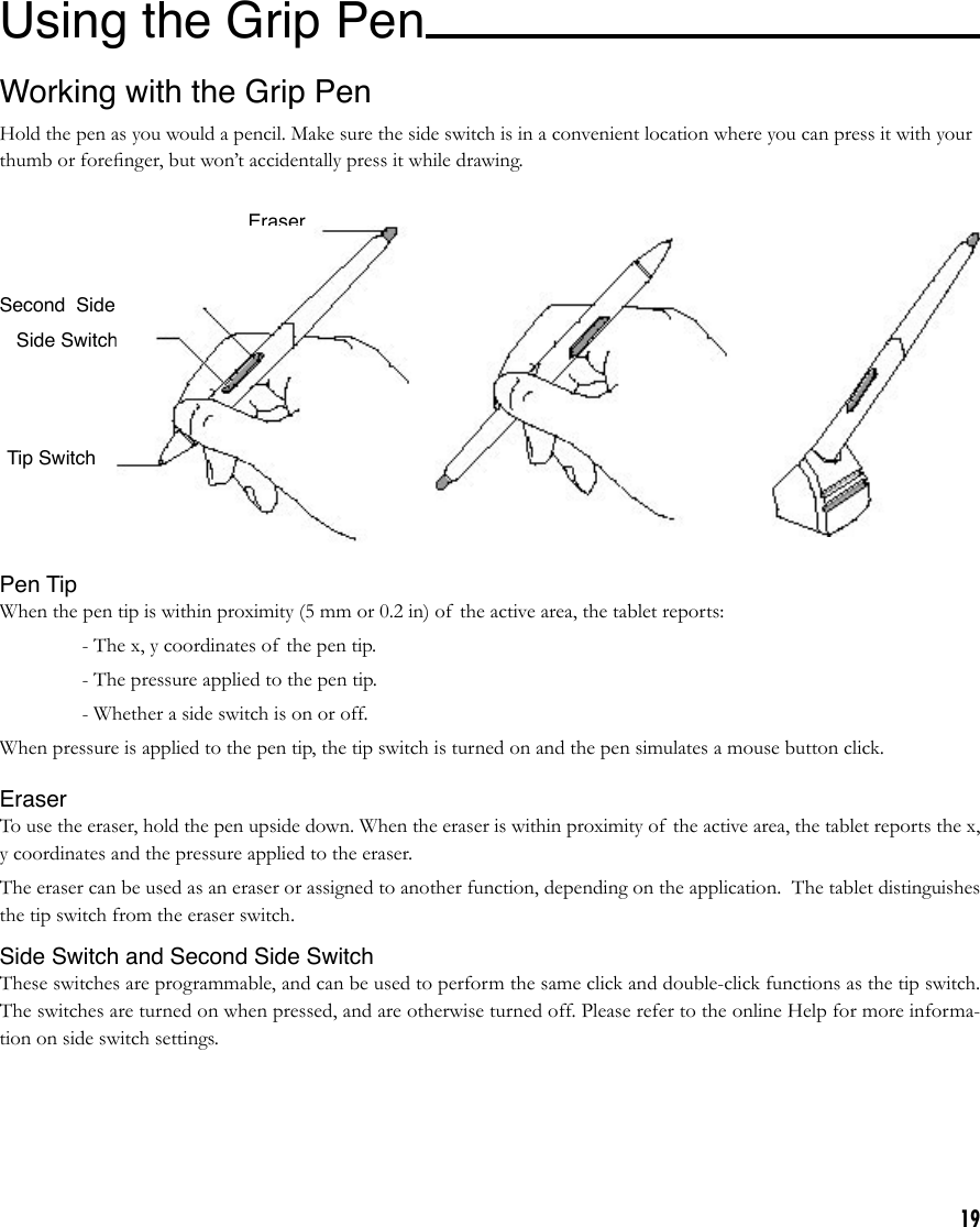 19Working with the Grip PenHold the pen as you would a pencil. Make sure the side switch is in a convenient location where you can press it with your thumb or foreﬁnger, but won’t accidentally press it while drawing.Pen TipWhen the pen tip is within proximity (5 mm or 0.2 in) of the active area, the tablet reports:    - The x, y coordinates of  the pen tip.    - The pressure applied to the pen tip.    - Whether a side switch is on or off.When pressure is applied to the pen tip, the tip switch is turned on and the pen simulates a mouse button click. EraserTo use the eraser, hold the pen upside down. When the eraser is within proximity of  the active area, the tablet reports the x, y coordinates and the pressure applied to the eraser.The eraser can be used as an eraser or assigned to another function, depending on the application.  The tablet distinguishes the tip switch from the eraser switch.Side Switch and Second Side SwitchThese switches are programmable, and can be used to perform the same click and double-click functions as the tip switch. The switches are turned on when pressed, and are otherwise turned off. Please refer to the online Help for more informa-tion on side switch settings.Tip SwitchEraserSide SwitchSecond  Side SwitchUsing the Grip Pen 