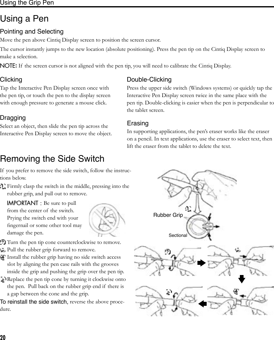 20Using a PenPointing and SelectingMove the pen above Cintiq Display screen to position the screen cursor.The cursor instantly jumps to the new location (absolute positioning). Press the pen tip on the Cintiq Display screen to make a selection.NOTE: If  the screen cursor is not aligned with the pen tip, you will need to calibrate the Cintiq Display.IMPORTANT : Be sure to pull from the center of  the switch.  Prying the switch end with your ﬁngernail or some other tool may damage the pen. Turn the pen tip cone counterclockwise to remove. Pull the rubber grip forward to remove. Install the rubber grip having no side switch access slot by aligning the pen case rails with the grooves inside the grip and pushing the grip over the pen tip. Replace the pen tip cone by turning it clockwise onto the pen.  Pull back on the rubber grip end if  there is a gap between the cone and the grip.To reinstall the side switch, reverse the above proce-dure.ClickingTap the Interactive Pen Display screen once with the pen tip, or touch the pen to the display screen with enough pressure to generate a mouse click.Double-ClickingPress the upper side switch (Windows systems) or quickly tap the Interactive Pen Display screen twice in the same place with the pen tip. Double-clicking is easier when the pen is perpendicular to the tablet screen.DraggingSelect an object, then slide the pen tip across the Interactive Pen Display screen to move the object.ErasingIn supporting applications, the pen’s eraser works like the eraser on a pencil. In text applications, use the eraser to select text, then lift the eraser from the tablet to delete the text.Removing the Side SwitchIf  you prefer to remove the side switch, follow the instruc-tions below.  Firmly clasp the switch in the middle, pressing into the rubber grip, and pull out to remove.Rubber GripSectionalUsing the Grip Pen