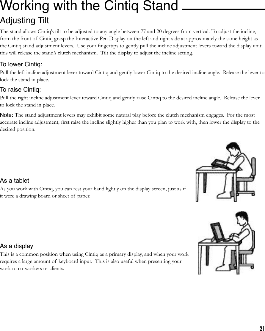 21Working with the Cintiq StandI Adjusting TiltThe stand allows Cintiq’s tilt to be adjusted to any angle between 77 and 20 degrees from vertical. To adjust the incline, from the front of  Cintiq grasp the Interactive Pen Display on the left and right side at approximately the same height as the Cintiq stand adjustment levers.  Use your ﬁngertips to gently pull the incline adjustment levers toward the display unit; this will release the stand’s clutch mechanism.  Tilt the display to adjust the incline setting.To lower Cintiq:Pull the left incline adjustment lever toward Cintiq and gently lower Cintiq to the desired incline angle.  Release the lever to lock the stand in place.To raise Cintiq:Pull the right incline adjustment lever toward Cintiq and gently raise Cintiq to the desired incline angle.  Release the lever to lock the stand in place.Note: The stand adjustment levers may exhibit some natural play before the clutch mechanism engages.  For the most accurate incline adjustment, ﬁrst raise the incline slightly higher than you plan to work with, then lower the display to the desired position.As a tabletAs you work with Cintiq, you can rest your hand lightly on the display screen, just as if it were a drawing board or sheet of paper.As a displayThis is a common position when using Cintiq as a primary display, and when your work requires a large amount of  keyboard input.  This is also useful when presenting your work to co-workers or clients.