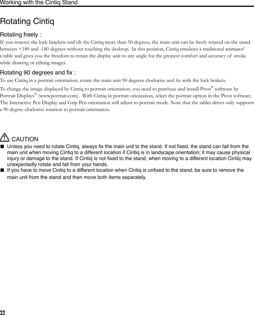 22Rotating CintiqRotating freely :If  you remove the lock brackets and tilt the Cintiq more than 50 degrees, the main unit can be freely rotated on the stand between +180 and -180 degrees without touching the desktop.  In this position, Cintiq emulates a traditional animator’s table and gives you the freedom to rotate the display unit to any angle for the greatest comfort and accuracy of  stroke while drawing or editing images.Rotating 90 degrees and ﬁx :To use Cintiq in a portrait orientation, rotate the main unit 90 degrees clockwise and ﬁx with the lock brakets. To change the image displayed by Cintiq to portrait orientation, you need to purchase and install Pivot® software by Portrait Displays® (www.portrait.com).  With Cintiq in portrait orientation, select the portrait option in the Pivot software.  The Interactive Pen Display and Grip Pen orientation will adjust to portrait mode. Note that the tablet driver only supports a 90 degree clockwise rotation to portrait orientation.Working with the Cintiq Stand CAUTION■  Unless you need to rotate Cintiq, always ﬁx the main unit to the stand. If not ﬁxed, the stand can fall from the main unit when moving Cintiq to a different location if Cintiq is in landscape orientation; it may cause physical injury or damage to the stand. If Cintiq is not ﬁxed to the stand, when moving to a different location Cintiq may unexpectedly rotate and fall from your hands. ■  If you have to move Cintiq to a different location when Cintiq is unﬁxed to the stand, be sure to remove the main unit from the stand and then move both items separately. 