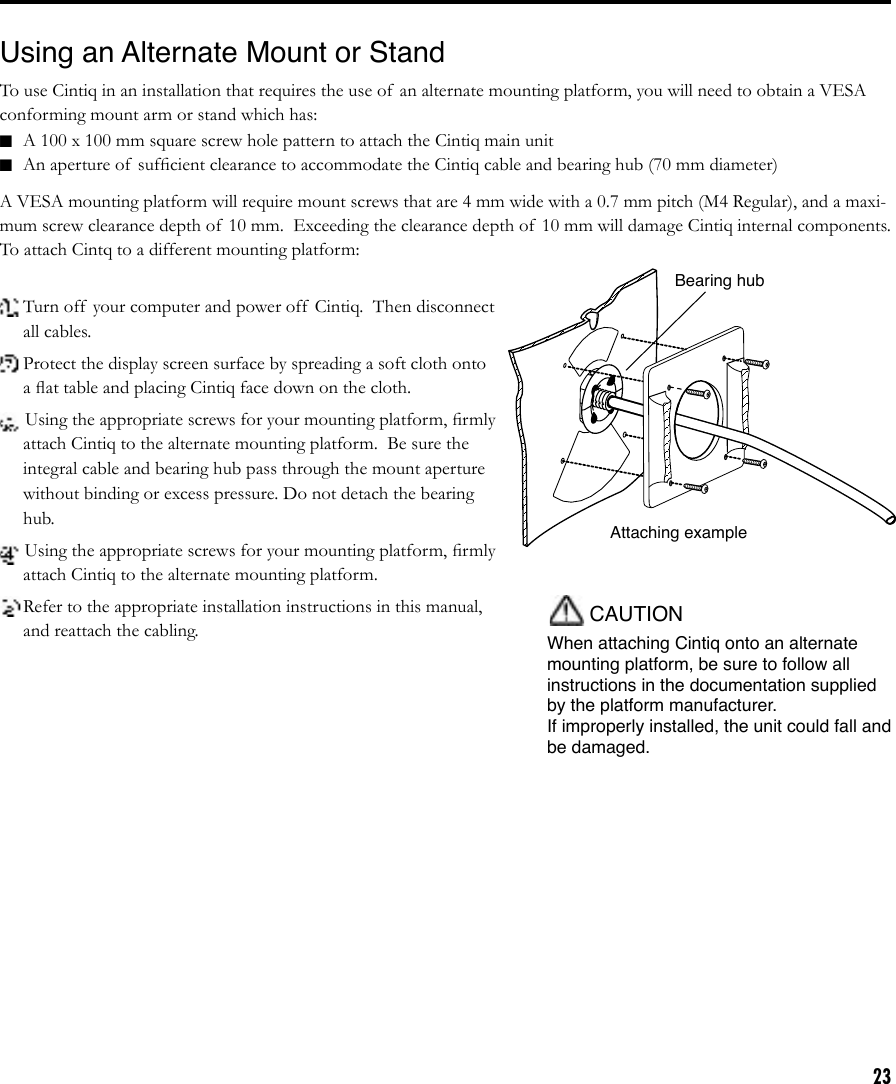 23CAUTIONWhen attaching Cintiq onto an alternate mounting platform, be sure to follow all instructions in the documentation supplied by the platform manufacturer.   If improperly installed, the unit could fall and be damaged.Using an Alternate Mount or StandTo use Cintiq in an installation that requires the use of  an alternate mounting platform, you will need to obtain a VESA conforming mount arm or stand which has:■  A 100 x 100 mm square screw hole pattern to attach the Cintiq main unit■  An aperture of  sufﬁcient clearance to accommodate the Cintiq cable and bearing hub (70 mm diameter)A VESA mounting platform will require mount screws that are 4 mm wide with a 0.7 mm pitch (M4 Regular), and a maxi-mum screw clearance depth of  10 mm.  Exceeding the clearance depth of  10 mm will damage Cintiq internal components. To attach Cintq to a different mounting platform:Attaching exampleBearing hub Turn off  your computer and power off  Cintiq.  Then disconnect all cables. Protect the display screen surface by spreading a soft cloth onto a ﬂat table and placing Cintiq face down on the cloth. Using the appropriate screws for your mounting platform, ﬁrmly attach Cintiq to the alternate mounting platform.  Be sure the integral cable and bearing hub pass through the mount aperture without binding or excess pressure. Do not detach the bearing hub.Using the appropriate screws for your mounting platform, ﬁrmly attach Cintiq to the alternate mounting platform. Refer to the appropriate installation instructions in this manual, and reattach the cabling.