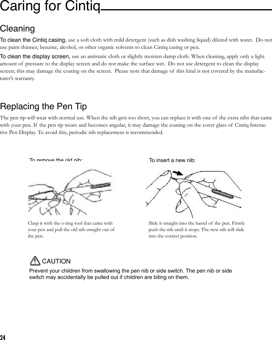 24To insert a new nib:To remove the old nib:Prevent your children from swallowing the pen nib or side switch. The pen nib or side switch may accidentally be pulled out if children are biting on them.CAUTIONSlide it straight into the barrel of  the pen. Firmly push the nib until it stops. The new nib will slide into the correct position.Clasp it with the o-ring tool that came with your pen and pull the old nib straight out of the pen.Caring for Cintiq CleaningTo clean the Cintiq casing, use a soft cloth with mild detergent (such as dish washing liquid) diluted with water.  Do not use paint thinner, benzine, alcohol, or other organic solvents to clean Cintiq casing or pen.To clean the display screen, use an antistatic cloth or slightly moisten damp cloth. When cleaning, apply only a light amount of  pressure to the display screen and do not make the surface wet.  Do not use detergent to clean the display screen; this may damage the coating on the screen.  Please note that damage of  this kind is not covered by the manufac-turer’s warranty.Replacing the Pen TipThe pen tip will wear with normal use. When the nib gets too short, you can replace it with one of  the extra nibs that came with your pen. If the pen tip wears and becomes angular, it may damage the coating on the cover glass of  Cintiq Interac-tive Pen Display. To avoid this, periodic nib replacement is recommended.