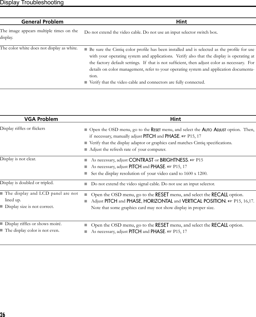 26  General Problem                          HintThe image appears multiple times on the display.The color white does not display as white.Do not extend the video cable. Do not use an input selector switch box.■  Be sure the Cintiq color proﬁle has been installed and is selected as the proﬁle for use with your operating system and applications.  Verify also that the display is operating at the factory default settings.  If  that is not sufﬁcient, then adjust color as necessary.  For details on color management, refer to your operating system and application documenta-tion.■  Verify that the video cable and connectors are fully connected.Display Troubleshooting    VGA Problem                       HintDisplay rifﬂes or ﬂickersDisplay is not clear.Display is doubled or tripled.■  The  display  and  LCD  panel  are  not lined up.■  Display size is not correct.■  Display rifﬂes or shows moiré.■  The display color is not even.■  Open the OSD menu, go to the RESET menu, and select the AUTO ADJUST option.  Then, if  necessary, manually adjust PITCH and PHASE. ☞ P15, 17■  Verify that the display adaptor or graphics card matches Cintiq speciﬁcations.■  Adjust the refresh rate of  your computer.■  As necessary, adjust CONTRAST or BRIGHTNESS. ☞ P15■  As necessary, adjust PITCH and PHASE. ☞ P15, 17■  Set the display resolution of your video card to 1600 x 1200.■  Do not extend the video signal cable. Do not use an input selector. ■ Open the OSD menu, go to the RESET menu, and select the RECALL option.■  Adjust PITCH and PHASE, HORIZONTAL and VERTICAL POSITION. ☞ P15, 16,17.  Note that some graphics card may not show display in proper size.■ Open the OSD menu, go to the RESET menu, and select the RECALL option.■  As necessary, adjust PITCH and PHASE. ☞ P15, 17