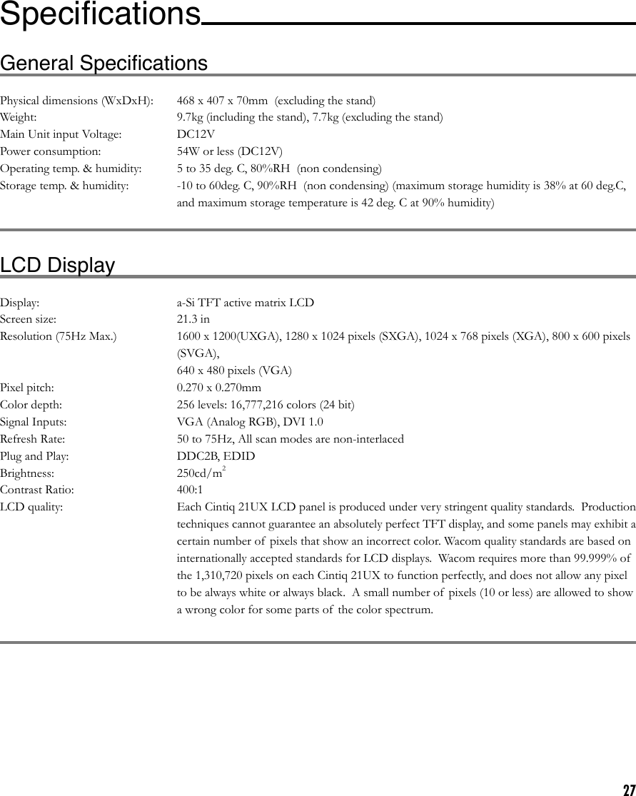 27General SpeciﬁcationsPhysical dimensions (WxDxH):  468 x 407 x 70mm  (excluding the stand)Weight:  9.7kg (including the stand), 7.7kg (excluding the stand)Main Unit input Voltage:  DC12VPower consumption:  54W or less (DC12V)Operating temp. &amp; humidity:  5 to 35 deg. C, 80%RH  (non condensing)Storage temp. &amp; humidity:               -10 to 60deg. C, 90%RH  (non condensing) (maximum storage humidity is 38% at 60 deg.C, and maximum storage temperature is 42 deg. C at 90% humidity)LCD DisplayDisplay:  a-Si TFT active matrix LCDScreen size:  21.3 inResolution (75Hz Max.)  1600 x 1200(UXGA), 1280 x 1024 pixels (SXGA), 1024 x 768 pixels (XGA), 800 x 600 pixels (SVGA),   640 x 480 pixels (VGA)Pixel pitch:  0.270 x 0.270mmColor depth:   256 levels: 16,777,216 colors (24 bit)Signal Inputs:  VGA (Analog RGB), DVI 1.0Refresh Rate:  50 to 75Hz, All scan modes are non-interlacedPlug and Play:  DDC2B, EDIDBrightness:  250cd/m2Contrast Ratio:  400:1LCD quality:  Each Cintiq 21UX LCD panel is produced under very stringent quality standards.  Production techniques cannot guarantee an absolutely perfect TFT display, and some panels may exhibit a certain number of  pixels that show an incorrect color. Wacom quality standards are based on internationally accepted standards for LCD displays.  Wacom requires more than 99.999% of  the 1,310,720 pixels on each Cintiq 21UX to function perfectly, and does not allow any pixel to be always white or always black.  A small number of pixels (10 or less) are allowed to show a wrong color for some parts of  the color spectrum.Speciﬁcations   