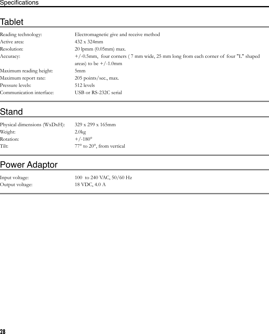28SpeciﬁcationsTabletReading technology:  Electromagnetic give and receive methodActive area:  432 x 324mmResolution:   20 lpmm (0.05mm) max.Accuracy:  +/-0.5mm,  four corners ( 7 mm wide, 25 mm long from each corner of  four &quot;L&quot; shaped areas) to be +/-1.0mmMaximum reading height:  5mmMaximum report rate:  205 points/sec., max.Pressure levels:  512 levelsCommunication interface:  USB or RS-232C serialStandPhysical dimensions (WxDxH):  329 x 299 x 165mm Weight:  2.0kgRotation:   +/-180°Tilt:  77° to 20°, from verticalPower AdaptorInput voltage:  100  to 240 VAC, 50/60 HzOutput voltage:  18 VDC, 4.0 A Display AdaptorsVGA to DVI-I adaptor:  Part number 88741-9100, Molex  Video card connection: VGA (RGB analog, male)  Display connection: DVI-I, female Note: Use of  this adaptor requires setting the Cintiq DVI/VGA switch to the VGA position.DVI-D to DVI-I adaptor:  Part number 88741-9400, Molex  Video card connection: DVI-D, male  Display connection: DVI-I, female Notes: Use of  this adaptor requires setting the Cintiq Digital/Analog (DVI/VGA) switch to the DVI position.  Using a 3rd party ADC to DVI-D adaptor requires the use of this adaptor as a secondary adaptor for the Cintiq 21UX .