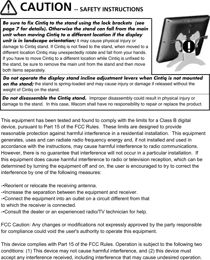 CAUTION -- SAFETY INSTRUCTIONSBe sure to ﬁx Cintiq to the stand using the lock brackets  (see page 7 for details). Otherwise the stand can fall from the main unit when moving Cintiq to a different location if the display unit is in landscape orientation; it may cause physical injury or damage to Cintiq stand. If Cintiq is not ﬁxed to the stand, when moved to a different location Cintiq may unexpectedly rotate and fall from your hands. If you have to move Cintiq to a different location while Cintiq is unﬁxed to the stand, be sure to remove the main unit from the stand and then move both items separately. Do not disassemble the Cintiq stand.  Improper disassembly could result in physical injury or damage to the stand.  In this case, Wacom shall have no responsibility to repair or replace the product.Do not operate the display stand incline adjustment levers when Cintiq is not mounted on the stand; the stand is spring-loaded and may cause injury or damage if released without the weight of Cintiq on the stand. This equipment has been tested and found to comply with the limits for a Class B digital device, pursuant to Part 15 of the FCC Rules.  These limits are designed to provide reasonable protection against harmful interference in a residential installation.  This equipment generates, uses and can radiate radio frequency energy and, if not installed and used in accordance with the instructions, may cause harmful interference to radio communications.  However, there is no guarantee that interference will not occur in a particular installation.  If this equipment does cause harmful interference to radio or television reception, which can be determined by turning the equipment off and on, the user is encouraged to try to correct the interference by one of the following measures:-•Reorient or relocate the receiving antenna.-•Increase the separation between the equipment and receiver.-•Connect the equipment into an outlet on a circuit different from thatto which the receiver is connected.-•Consult the dealer or an experienced radio/TV technician for help.FCC Caution: Any changes or modifications not expressly approved by the party responsible for compliance could void the user&apos;s authority to operate this equipment.This device complies with Part 15 of the FCC Rules. Operation is subject to the following two conditions: (1) This device may not cause harmful interference, and (2) this device must accept any interference received, including interference that may cause undesired operation.