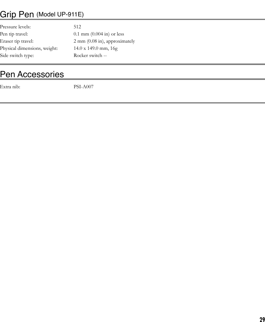 29Grip Pen (Model UP-911E)Pressure levels:  512 Pen tip travel:  0.1 mm (0.004 in) or lessEraser tip travel:  2 mm (0.08 in), approximatelyPhysical dimensions, weight:  14.0 x 149.0 mm, 16g Side switch type:  Rocker switch --Pen AccessoriesExtra nib:  PSI-A007Pen holder:  PST-A026-03