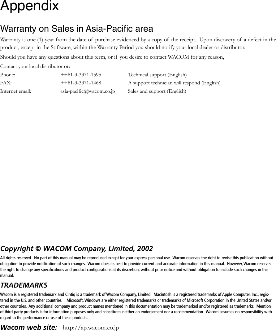 Copyright © WACOM Company, Limited, 2002All rights reserved.  No part of this manual may be reproduced except for your express personal use.  Wacom reserves the right to revise this publication without obligation to provide notiﬁcation of such changes.  Wacom does its best to provide current and accurate information in this manual.  However, Wacom reserves the right to change any speciﬁcations and product conﬁgurations at its discretion, without prior notice and without obligation to include such changes in this manual.TRADEMARKSWacom is a registered trademark and Cintiq is a trademark of Wacom Company, Limited.  Macintosh is a registered trademarks of Apple Computer, Inc., regis-tered in the U.S. and other countries.    Microsoft, Windows are either registered trademarks or trademarks of Microsoft Corporation in the United States and/or other countries.  Any additional company and product names mentioned in this documentation may be trademarked and/or registered as trademarks.  Mention of third-party products is for information purposes only and constitutes neither an endorsement nor a recommendation.  Wacom assumes no responsibility with regard to the performance or use of these products.Wacom web site:   http://ap.wacom.co.jpAppendix Warranty on Sales in Asia-Paciﬁc areaWarranty is one (1) year from the date of  purchase evidenced by a copy of  the receipt.  Upon discovery of  a defect in the product, except in the Software, within the Warranty Period you should notify your local dealer or distributor.  Should you have any questions about this term, or if  you desire to contact WACOM for any reason,Contact your local distributor or:Phone:  ++81-3-3371-1595  Technical support (English)FAX:  ++81-3-3371-1468  A support technician will respond (English)Internet email:  asia-paciﬁc@wacom.co.jp  Sales and support (English)