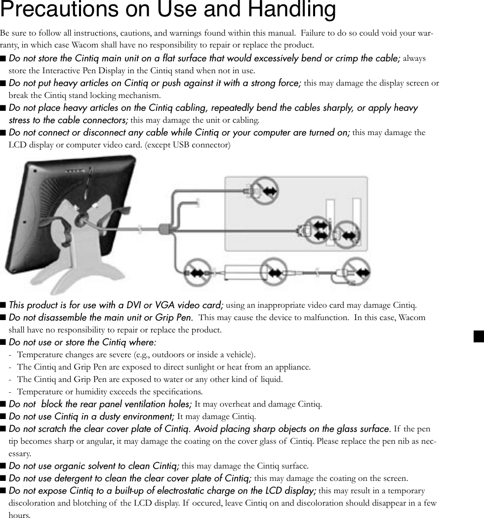 ■ This product is for use with a DVI or VGA video card; using an inappropriate video card may damage Cintiq.■ Do not disassemble the main unit or Grip Pen.  This may cause the device to malfunction.  In this case, Wacom shall have no responsibility to repair or replace the product.■ Do not use or store the Cintiq where:-  Temperature changes are severe (e.g., outdoors or inside a vehicle).-  The Cintiq and Grip Pen are exposed to direct sunlight or heat from an appliance.-  The Cintiq and Grip Pen are exposed to water or any other kind of  liquid.-  Temperature or humidity exceeds the speciﬁcations.■ Do not  block the rear panel ventilation holes; It may overheat and damage Cintiq.■ Do not use Cintiq in a dusty environment; It may damage Cintiq.■ Do not scratch the clear cover plate of Cintiq. Avoid placing sharp objects on the glass surface. If  the pen tip becomes sharp or angular, it may damage the coating on the cover glass of  Cintiq. Please replace the pen nib as nec-essary.■ Do not use organic solvent to clean Cintiq; this may damage the Cintiq surface.■ Do not use detergent to clean the clear cover plate of Cintiq; this may damage the coating on the screen.Precautions on Use and HandlingBe sure to follow all instructions, cautions, and warnings found within this manual.  Failure to do so could void your war-ranty, in which case Wacom shall have no responsibility to repair or replace the product.■ Do not store the Cintiq main unit on a ﬂat surface that would excessively bend or crimp the cable; always store the Interactive Pen Display in the Cintiq stand when not in use.■ Do not put heavy articles on Cintiq or push against it with a strong force; this may damage the display screen or break the Cintiq stand locking mechanism.■ Do not place heavy articles on the Cintiq cabling, repeatedly bend the cables sharply, or apply heavy stress to the cable connectors; this may damage the unit or cabling.■ Do not connect or disconnect any cable while Cintiq or your computer are turned on; this may damage the LCD display or computer video card. (except USB connector)■ Do not expose Cintiq to a built-up of electrostatic charge on the LCD display; this may result in a temporary discoloration and blotching of the LCD display. If occured, leave Cintiq on and discoloration should disappear in a few hours.