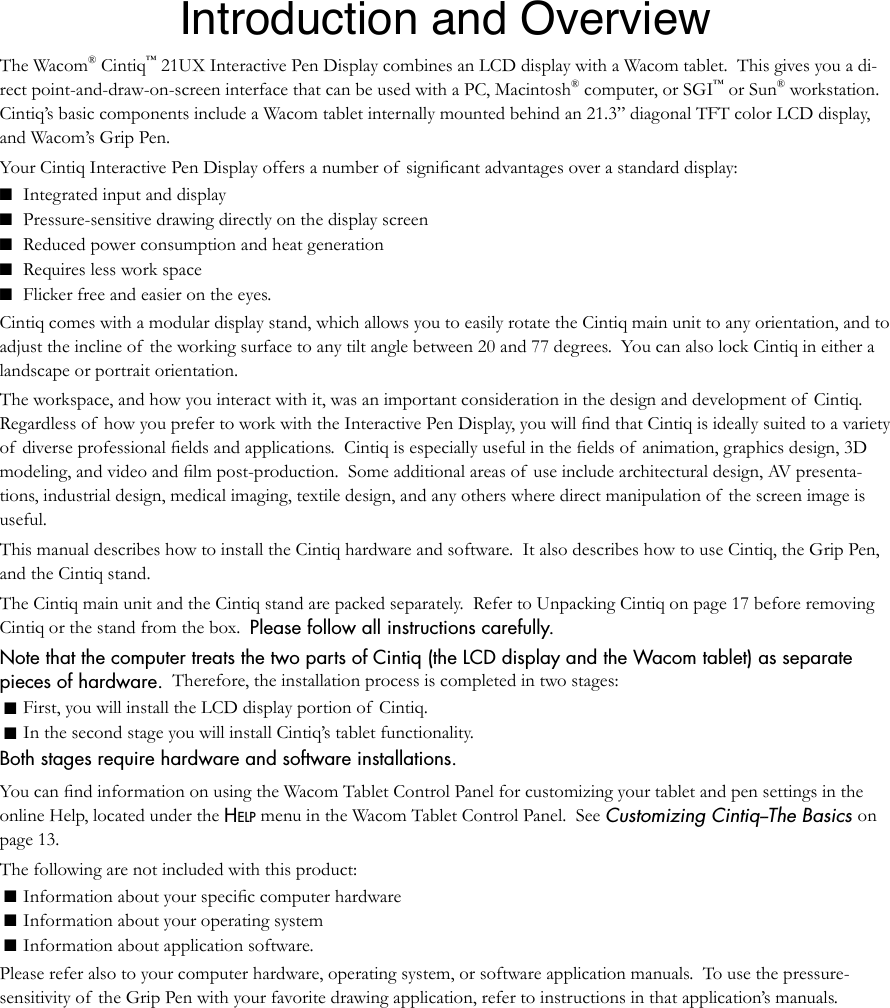 Introduction and OverviewThe Wacom® Cintiq™ 21UX Interactive Pen Display combines an LCD display with a Wacom tablet.  This gives you a di-rect point-and-draw-on-screen interface that can be used with a PC, Macintosh® computer, or SGI™ or Sun® workstation.  Cintiq’s basic components include a Wacom tablet internally mounted behind an 21.3” diagonal TFT color LCD display, and Wacom’s Grip Pen. Your Cintiq Interactive Pen Display offers a number of  signiﬁcant advantages over a standard display:■ Integrated input and display■ Pressure-sensitive drawing directly on the display screen■ Reduced power consumption and heat generation■ Requires less work space■ Flicker free and easier on the eyes.Cintiq comes with a modular display stand, which allows you to easily rotate the Cintiq main unit to any orientation, and to adjust the incline of  the working surface to any tilt angle between 20 and 77 degrees.  You can also lock Cintiq in either a landscape or portrait orientation.  The workspace, and how you interact with it, was an important consideration in the design and development of  Cintiq.  Regardless of  how you prefer to work with the Interactive Pen Display, you will ﬁnd that Cintiq is ideally suited to a variety of  diverse professional ﬁelds and applications.  Cintiq is especially useful in the ﬁelds of  animation, graphics design, 3D modeling, and video and ﬁlm post-production.  Some additional areas of  use include architectural design, AV presenta-tions, industrial design, medical imaging, textile design, and any others where direct manipulation of  the screen image is useful. This manual describes how to install the Cintiq hardware and software.  It also describes how to use Cintiq, the Grip Pen, and the Cintiq stand.The Cintiq main unit and the Cintiq stand are packed separately.  Refer to Unpacking Cintiq on page 17 before removing Cintiq or the stand from the box.  Please follow all instructions carefully.Note that the computer treats the two parts of Cintiq (the LCD display and the Wacom tablet) as separate pieces of hardware.  Therefore, the installation process is completed in two stages:   ■ First, you will install the LCD display portion of  Cintiq.   ■ In the second stage you will install Cintiq’s tablet functionality.  Both stages require hardware and software installations.  You can ﬁnd information on using the Wacom Tablet Control Panel for customizing your tablet and pen settings in the online Help, located under the HELP menu in the Wacom Tablet Control Panel.  See Customizing Cintiq--The Basics on page 13.The following are not included with this product: ■ Information about your speciﬁc computer hardware ■ Information about your operating system ■ Information about application software.   Please refer also to your computer hardware, operating system, or software application manuals.  To use the pressure-sensitivity of the Grip Pen with your favorite drawing application, refer to instructions in that application’s manuals.