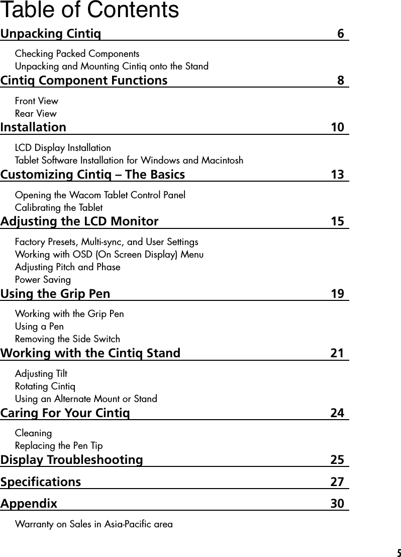5Table of ContentsUnpacking Cintiq  6Checking Packed ComponentsUnpacking and Mounting Cintiq onto the StandCintiq Component Functions  8Front ViewRear ViewInstallation  10LCD Display InstallationTablet Software Installation for Windows and MacintoshCustomizing Cintiq – The Basics  13Opening the Wacom Tablet Control PanelCalibrating the TabletAdjusting the LCD Monitor  15Factory Presets, Multi-sync, and User SettingsWorking with OSD (On Screen Display) MenuAdjusting Pitch and PhasePower SavingUsing the Grip Pen  19Working with the Grip PenUsing a PenRemoving the Side SwitchWorking with the Cintiq Stand  21Adjusting TiltRotating CintiqUsing an Alternate Mount or StandCaring For Your Cintiq  24CleaningReplacing the Pen TipDisplay Troubleshooting   25Speciﬁcations  27Appendix  30Warranty on Sales in Asia-Paciﬁc area