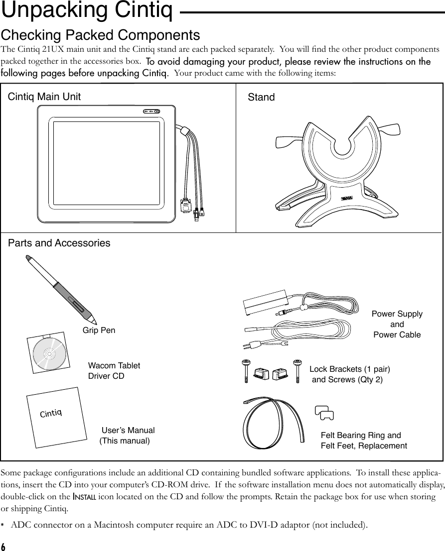 6*ADC connector on a Macintosh computer require an ADC to DVI-D adaptor (not included).Parts and Accessories Grip Pen and Pen StandVGA to DVI-I  Adaptorand DVI-D to DVI-I Adaptor*Power Supply and  Power CableWacom Tablet Driver CD Userʼs Manual (This manual) Felt Bearing Ring and Felt Feet, ReplacementSome package conﬁgurations include an additional CD containing bundled software applications.  To install these applica-tions, insert the CD into your computer’s CD-ROM drive.  If the software installation menu does not automatically display, double-click on the INSTALL icon located on the CD and follow the prompts. Retain the package box for use when storing or shipping Cintiq.Lock Brackets (1 pair)   and Screws (Qty 2) Unpacking CintiqIThe Cintiq 21UX main unit and the Cintiq stand are each packed separately.  You will ﬁnd the other product components packed together in the accessories box.  To avoid damaging your product, please review the instructions on the following pages before unpacking Cintiq.  Your product came with the following items:Checking Packed ComponentsCintiq Main Unit Stand