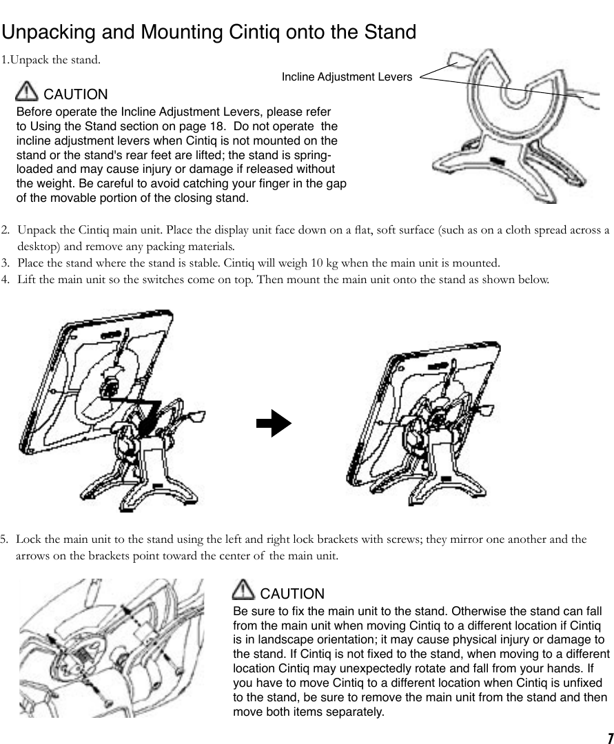 7Incline Adjustment LeversUnpacking and Mounting Cintiq onto the Stand1.Unpack the stand. CAUTIONBefore operate the Incline Adjustment Levers, please refer to Using the Stand section on page 18.  Do not operate  the incline adjustment levers when Cintiq is not mounted on the stand or the stand&apos;s rear feet are lifted; the stand is spring-loaded and may cause injury or damage if released without the weight. Be careful to avoid catching your ﬁnger in the gap of the movable portion of the closing stand.2.  Unpack the Cintiq main unit. Place the display unit face down on a ﬂat, soft surface (such as on a cloth spread across a desktop) and remove any packing materials.3.  Place the stand where the stand is stable. Cintiq will weigh 10 kg when the main unit is mounted.4.  Lift the main unit so the switches come on top. Then mount the main unit onto the stand as shown below. 5.  Lock the main unit to the stand using the left and right lock brackets with screws; they mirror one another and the arrows on the brackets point toward the center of the main unit.  CAUTIONBe sure to ﬁx the main unit to the stand. Otherwise the stand can fall from the main unit when moving Cintiq to a different location if Cintiq is in landscape orientation; it may cause physical injury or damage to the stand. If Cintiq is not ﬁxed to the stand, when moving to a different location Cintiq may unexpectedly rotate and fall from your hands. If you have to move Cintiq to a different location when Cintiq is unﬁxed to the stand, be sure to remove the main unit from the stand and then move both items separately. 