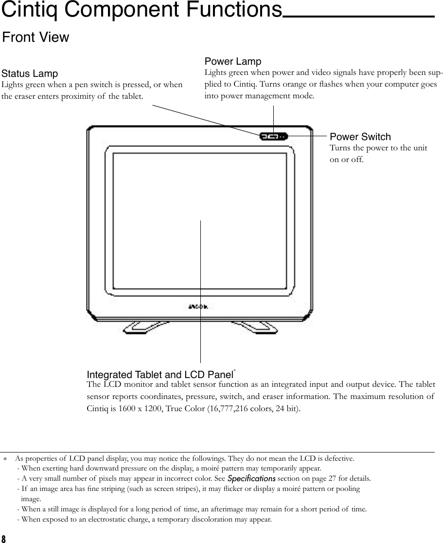 8*Cintiq Component Functions Front ViewStatus LampLights green when a pen switch is pressed, or when the eraser enters proximity of the tablet.Power LampLights green when power and video signals have properly been sup-plied to Cintiq. Turns orange or ﬂashes when your computer goes into power management mode.Power SwitchTurns the power to the unit on or off. Integrated Tablet and LCD Panel*The LCD monitor and tablet sensor function as an integrated input and output device. The tablet sensor reports coordinates, pressure, switch, and eraser information. The maximum resolution of  Cintiq is 1600 x 1200, True Color (16,777,216 colors, 24 bit).As properties of  LCD panel display, you may notice the followings. They do not mean the LCD is defective. - When exerting hard downward pressure on the display, a moiré pattern may temporarily appear. - A very small number of  pixels may appear in incorrect color. See Speciﬁcations section on page 27 for details. - If  an image area has ﬁne striping (such as screen stripes), it may ﬂicker or display a moiré pattern or pooling    image. - When a still image is displayed for a long period of  time, an afterimage may remain for a short period of  time. - When exposed to an electrostatic charge, a temporary discoloration may appear. 