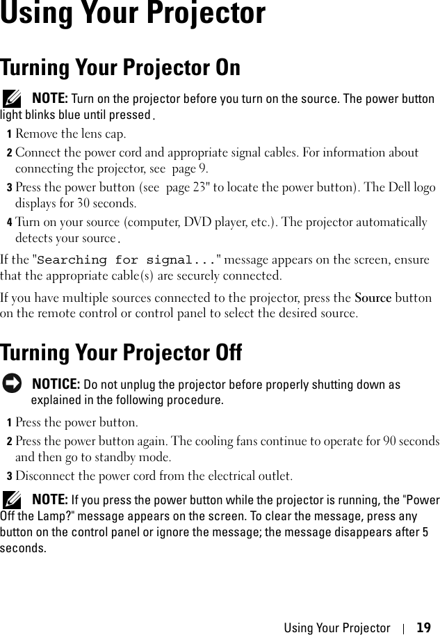 Using Your Projector 193Using Your ProjectorTurning Your Projector On NOTE: Turn on the projector before you turn on the source. The power button light blinks blue until pressed.1Remove the lens cap. 2Connect the power cord and appropriate signal cables. For information about connecting the projector, see page 9. 3Press the power button (see page 23&quot; to locate the power button). The Dell logo displays for 30 seconds.4Turn on your source (computer, DVD player, etc.). The projector automatically detects your source.If the &quot;Searching for signal...&quot; message appears on the screen, ensure that the appropriate cable(s) are securely connected. If you have multiple sources connected to the projector, press the Source button on the remote control or control panel to select the desired source.Turning Your Projector Off NOTICE: Do not unplug the projector before properly shutting down as explained in the following procedure. 1Press the power button. 2Press the power button again. The cooling fans continue to operate for 90 seconds and then go to standby mode.3Disconnect the power cord from the electrical outlet.  NOTE: If you press the power button while the projector is running, the &quot;Power Off the Lamp?&quot; message appears on the screen. To clear the message, press any button on the control panel or ignore the message; the message disappears after 5 seconds.