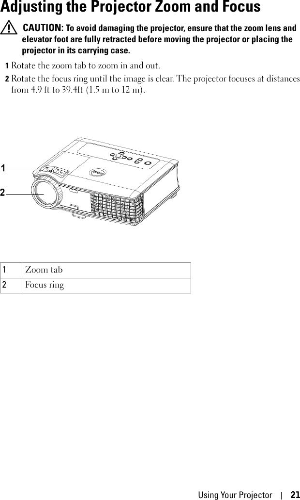 Using Your Projector 21Adjusting the Projector Zoom and Focus  CAUTION: To avoid damaging the projector, ensure that the zoom lens and elevator foot are fully retracted before moving the projector or placing the projector in its carrying case.1Rotate the zoom tab to zoom in and out.2Rotate the focus ring until the image is clear. The projector focuses at distances from 4.9 ft to 39.4ft (1.5 m to 12 m). 1Zoom tab2Focus ring