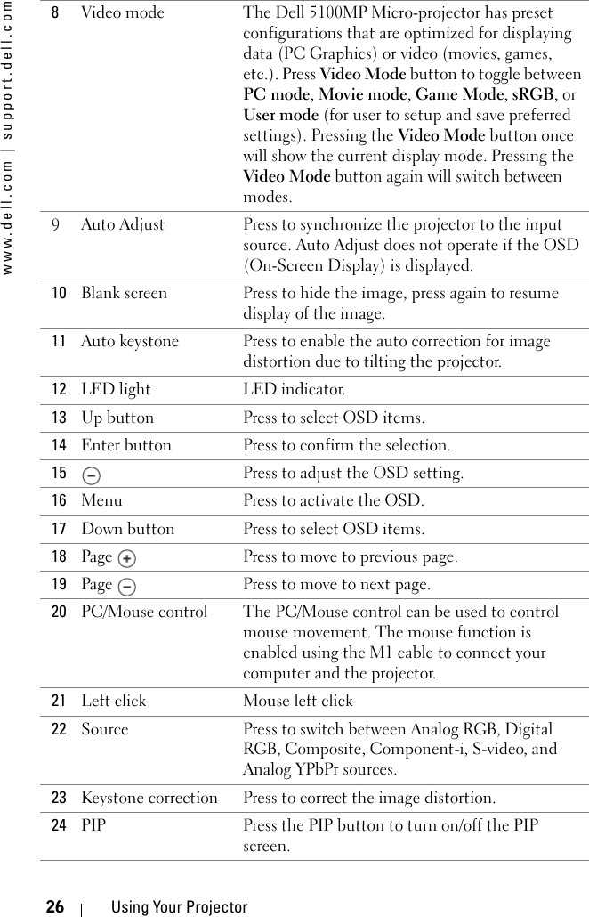 www.dell.com | support.dell.com26 Using Your Projector8Video mode The Dell 5100MP Micro-projector has preset configurations that are optimized for displaying data (PC Graphics) or video (movies, games, etc.). Press Video Mode button to toggle between PC mode, Movie mode, Game Mode, sRGB, or User mode (for user to setup and save preferred settings). Pressing the Video Mode button once will show the current display mode. Pressing the Video Mode button again will switch between modes.9Auto Adjust Press to synchronize the projector to the input source. Auto Adjust does not operate if the OSD (On-Screen Display) is displayed.10 Blank screen Press to hide the image, press again to resume display of the image.11 Auto keystone Press to enable the auto correction for image distortion due to tilting the projector. 12 LED light LED indicator.13 Up button  Press to select OSD items.14 Enter button Press to confirm the selection.15 Press to adjust the OSD setting.16 Menu  Press to activate the OSD.17 Down button Press to select OSD items.18 Page  Press to move to previous page.19 Page  Press to move to next page.20 PC/Mouse control The PC/Mouse control can be used to control mouse movement. The mouse function is enabled using the M1 cable to connect your computer and the projector. 21 Left click Mouse left click22 Source Press to switch between Analog RGB, Digital RGB, Composite, Component-i, S-video, and Analog YPbPr sources.23 Keystone correction Press to correct the image distortion.24 PIP Press the PIP button to turn on/off the PIP screen.