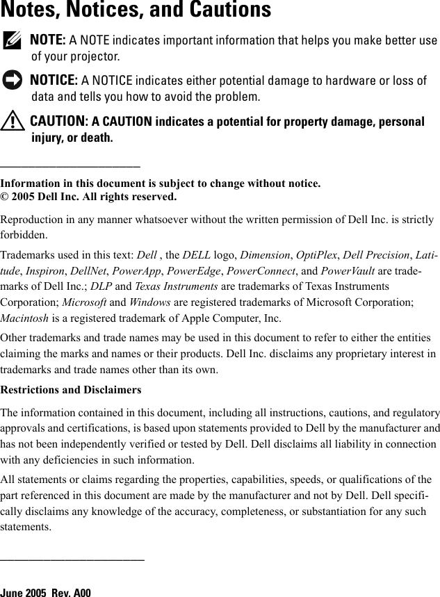 Notes, Notices, and Cautions NOTE: A NOTE indicates important information that helps you make better use of your projector. NOTICE: A NOTICE indicates either potential damage to hardware or loss of data and tells you how to avoid the problem. CAUTION: A CAUTION indicates a potential for property damage, personal injury, or death.____________________Information in this document is subject to change without notice.© 2005 Dell Inc. All rights reserved.Reproduction in any manner whatsoever without the written permission of Dell Inc. is strictly forbidden.Trademarks used in this text: Dell , the DELL logo, Dimension, OptiPlex, Dell Precision, Lati-tude, Inspiron, DellNet, PowerApp, PowerEdge, PowerConnect, and PowerVault are trade-marks of Dell Inc.; DLP and Texas Instruments are trademarks of Texas Instruments Corporation; Microsoft and Windows are registered trademarks of Microsoft Corporation; Macintosh is a registered trademark of Apple Computer, Inc.Other trademarks and trade names may be used in this document to refer to either the entities claiming the marks and names or their products. Dell Inc. disclaims any proprietary interest in trademarks and trade names other than its own.Restrictions and DisclaimersThe information contained in this document, including all instructions, cautions, and regulatory approvals and certifications, is based upon statements provided to Dell by the manufacturer and has not been independently verified or tested by Dell. Dell disclaims all liability in connection with any deficiencies in such information.All statements or claims regarding the properties, capabilities, speeds, or qualifications of the part referenced in this document are made by the manufacturer and not by Dell. Dell specifi-cally disclaims any knowledge of the accuracy, completeness, or substantiation for any such statements.____________________June 2005  Rev. A00