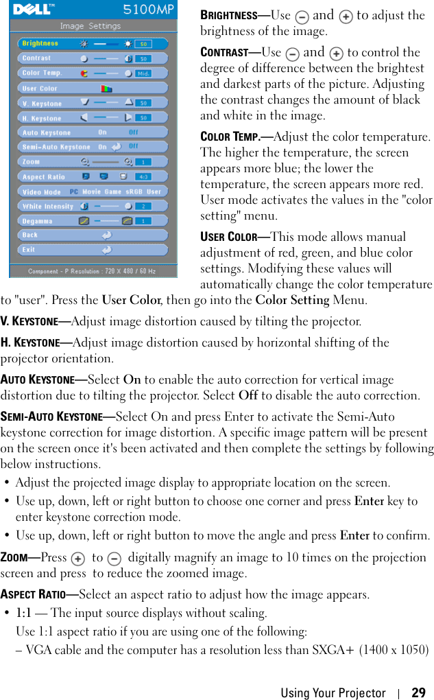 Using Your Projector 29BRIGHTNESS—Use  and   to adjust the brightness of the image.CONTRAST—Use  and   to control the degree of difference between the brightest and darkest parts of the picture. Adjusting the contrast changes the amount of black and white in the image. COLOR TEMP.—Adjust the color temperature. The higher the temperature, the screen appears more blue; the lower the temperature, the screen appears more red. User mode activates the values in the &quot;color setting&quot; menu. USER COLOR—This mode allows manual adjustment of red, green, and blue color settings. Modifying these values will automatically change the color temperature to &quot;user&quot;. Press the User Color, then go into the Color Setting Menu.V. KEYSTONE—Adjust image distortion caused by tilting the projector.H. KEYSTONE—Adjust image distortion caused by horizontal shifting of the projector orientation.AUTO KEYSTONE—Select On to enable the auto correction for vertical image distortion due to tilting the projector. Select Off to disable the auto correction. SEMI-AUTO KEYSTONE—Select On and press Enter to activate the Semi-Auto keystone correction for image distortion. A specific image pattern will be present on the screen once it&apos;s been activated and then complete the settings by following below instructions.• Adjust the projected image display to appropriate location on the screen.• Use up, down, left or right button to choose one corner and press Enter key to enter keystone correction mode. • Use up, down, left or right button to move the angle and press Enter to confirm.ZOOM—Press   to   digitally magnify an image to 10 times on the projection screen and press  to reduce the zoomed image.ASPECT RATIO—Select an aspect ratio to adjust how the image appears.•1:1 — The input source displays without scaling.Use 1:1 aspect ratio if you are using one of the following:– VGA cable and the computer has a resolution less than SXGA+ (1400 x 1050)