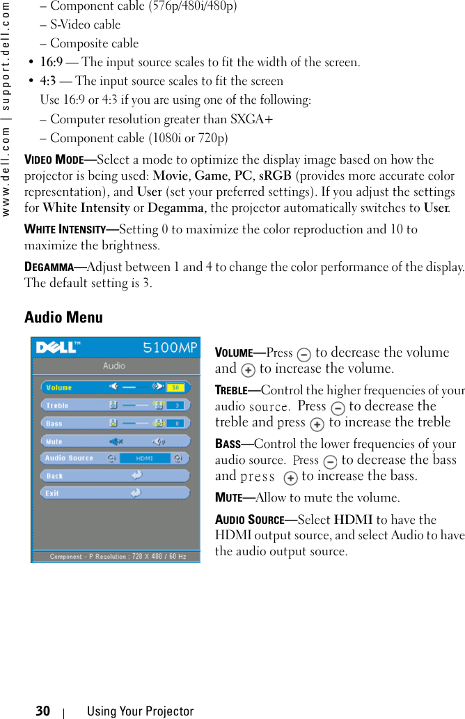 www.dell.com | support.dell.com30 Using Your Projector– Component cable (576p/480i/480p)–S-Video cable– Composite cable•16:9 — The input source scales to fit the width of the screen.•4:3 — The input source scales to fit the screenUse 16:9 or 4:3 if you are using one of the following:– Computer resolution greater than SXGA+– Component cable (1080i or 720p)VIDEO MODE—Select a mode to optimize the display image based on how the projector is being used: Movie, Game, PC, sRGB (provides more accurate color representation), and User (set your preferred settings). If you adjust the settings for White Intensity or Degamma, the projector automatically switches to User.WHITE INTENSITY—Setting 0 to maximize the color reproduction and 10 to maximize the brightness.DEGAMMA—Adjust between 1 and 4 to change the color performance of the display. The default setting is 3.Audio MenuVOLUME—Press  to decrease the volume and   to increase the volume.TREBLE—Control the higher frequencies of your audio source. Press   to decrease the treble and press   to increase the trebleBASS—Control the lower frequencies of your audio source. Press  to decrease the bass and press  to increase the bass.MUTE—Allow to mute the volume.AUDIO SOURCE—Select HDMI to have the HDMI output source, and select Audio to have the audio output source.