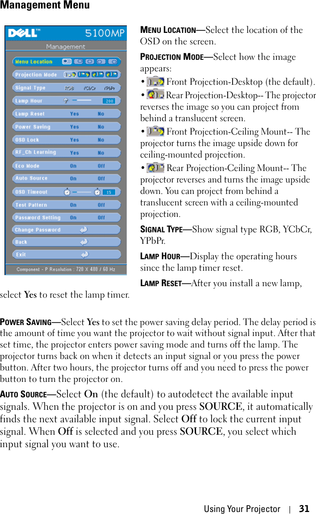 Using Your Projector 31Management MenuMENU LOCATION—Select the location of the OSD on the screen.PROJECTION MODE—Select how the image appears:•  Front Projection-Desktop (the default). •  Rear Projection-Desktop-- The projector reverses the image so you can project from behind a translucent screen. •  Front Projection-Ceiling Mount-- The projector turns the image upside down for ceiling-mounted projection.•  Rear Projection-Ceiling Mount-- The projector reverses and turns the image upside down. You can project from behind a translucent screen with a ceiling-mounted projection.SIGNAL TYPE—Show signal type RGB, YCbCr, YPbPr.LAMP HOUR—Display the operating hours since the lamp timer reset.LAMP RESET—After you install a new lamp, select Yes to reset the lamp timer.POWER SAVING—Select Yes to set the power saving delay period. The delay period is the amount of time you want the projector to wait without signal input. After that set time, the projector enters power saving mode and turns off the lamp. The projector turns back on when it detects an input signal or you press the power button. After two hours, the projector turns off and you need to press the power button to turn the projector on.AUTO SOURCE—Select On (the default) to autodetect the available input signals. When the projector is on and you press SOURCE, it automatically finds the next available input signal. Select Off to lock the current input signal. When Off is selected and you press SOURCE, you select which input signal you want to use.